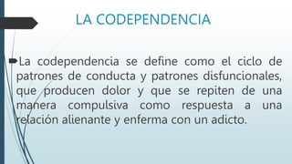LA CODEPENDENCIA
La codependencia se define como el ciclo de
patrones de conducta y patrones disfuncionales,
que producen dolor y que se repiten de una
manera compulsiva como respuesta a una
relación alienante y enferma con un adicto.
 