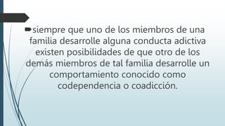 siempre que uno de los miembros de una
familia desarrolle alguna conducta adictiva
existen posibilidades de que otro de los
demás miembros de tal familia desarrolle un
comportamiento conocido como
codependencia o coadicción.
 