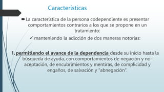 Características
La característica de la persona codependiente es presentar
comportamientos contrarios a los que se propone en un
tratamiento:
 manteniendo la adicción de dos maneras notorias:
1.permitiendo el avance de la dependencia desde su inicio hasta la
búsqueda de ayuda, con comportamientos de negación y no-
aceptación, de encubrimientos y mentiras, de complicidad y
engaños, de salvación y “abnegación”.
 