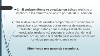 2.- El codependiente va a realizar un boicot, explícito o
implícito, a los esfuerzos del adicto por salir de su adicción.
 Esto se da a través de variados comportamientos como los de
descalificar a los terapeutas o a los centros de tratamiento,
transmiten negatividad en sus mensajes al adicto, crean
necesidades (reales o no) para que el adicto abandone el
tratamiento, actúan, como si el adicto fuese a recaer, tienen una
conducta perseguidora, entre otras.
Obteniendo una ganancia secundaria.
 