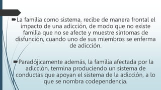 La familia como sistema, recibe de manera frontal el
impacto de una adicción, de modo que no existe
familia que no se afecte y muestre síntomas de
disfunción, cuando uno de sus miembros se enferma
de adicción.
Paradójicamente además, la familia afectada por la
adicción, termina produciendo un sistema de
conductas que apoyan el sistema de la adicción, a lo
que se nombra codependencia.
 