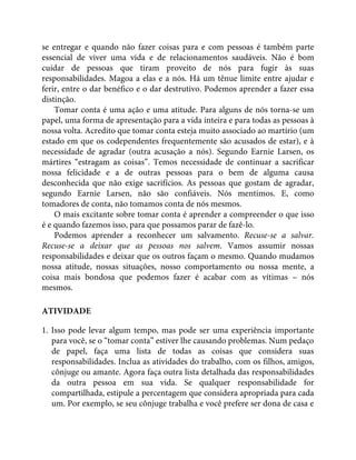 se entregar e quando não fazer coisas para e com pessoas é também parte
essencial de viver uma vida e de relacionamentos saudáveis. Não é bom
cuidar de pessoas que tiram proveito de nós para fugir às suas
responsabilidades. Magoa a elas e a nós. Há um tênue limite entre ajudar e
ferir, entre o dar benéfico e o dar destrutivo. Podemos aprender a fazer essa
distinção.
Tomar conta é uma ação e uma atitude. Para alguns de nós torna-se um
papel, uma forma de apresentação para a vida inteira e para todas as pessoas à
nossa volta. Acredito que tomar conta esteja muito associado ao martírio (um
estado em que os codependentes frequentemente são acusados de estar), e à
necessidade de agradar (outra acusação a nós). Segundo Earnie Larsen, os
mártires “estragam as coisas”. Temos necessidade de continuar a sacrificar
nossa felicidade e a de outras pessoas para o bem de alguma causa
desconhecida que não exige sacrifícios. As pessoas que gostam de agradar,
segundo Earnie Larsen, não são confiáveis. Nós mentimos. E, como
tomadores de conta, não tomamos conta de nós mesmos.
O mais excitante sobre tomar conta é aprender a compreender o que isso
é e quando fazemos isso, para que possamos parar de fazê-lo.
Podemos aprender a reconhecer um salvamento. Recuse-se a salvar.
Recuse-se a deixar que as pessoas nos salvem. Vamos assumir nossas
responsabilidades e deixar que os outros façam o mesmo. Quando mudamos
nossa atitude, nossas situações, nosso comportamento ou nossa mente, a
coisa mais bondosa que podemos fazer é acabar com as vítimas – nós
mesmos.
ATIVIDADE
1. Isso pode levar algum tempo, mas pode ser uma experiência importante
para você, se o “tomar conta” estiver lhe causando problemas. Num pedaço
de papel, faça uma lista de todas as coisas que considera suas
responsabilidades. Inclua as atividades do trabalho, com os filhos, amigos,
cônjuge ou amante. Agora faça outra lista detalhada das responsabilidades
da outra pessoa em sua vida. Se qualquer responsabilidade for
compartilhada, estipule a percentagem que considera apropriada para cada
um. Por exemplo, se seu cônjuge trabalha e você prefere ser dona de casa e
 