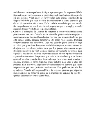 trabalhar em meio expediente, indique a percentagem de responsabilidade
financeira que você assume, e a percentagem de tarefa doméstica que ele
ou ela assume. Você pode se surpreender pela grande quantidade de
responsabilidade que você assumiu indevidamente, e como permitiu que
ele ou ela assumisse tão poucas. Pode também descobrir que tem estado
tão ocupado com os problemas de outras pessoas que vem negligenciando
algumas de suas verdadeiras responsabilidades.
2. Conheça o Triângulo de Dramas de Karpman e como você atravessa esse
processo em sua vida. Quando se vir salvando, preste atenção no papel e
nas mudanças de humor. Quando observar que está se ressentindo ou que
está sendo usado, procure lembrar-se de como você salvou. Pratique
comportamentos não salvadores. Diga não quando quiser dizer não. Faça
as coisas que quer fazer. Recuse-se a adivinhar o que as pessoas querem ou
desejam; em vez disso, insista para que lhe peçam diretamente o que
desejam ou querem de você. Comece pedindo diretamente o que você quer
e precisa. Recuse-se a assumir responsabilidades alheias. Quando começar
a parar de tomar conta das pessoas que estão acostumadas a que você tome
conta delas, elas poderão ficar frustradas ou com raiva. Você mudou o
sistema, afundou o barco. Significa mais trabalho para elas, e elas não
poderão mais usar você. Explique o que está fazendo e permita que sejam
responsáveis por seus próprios sentimentos. Elas poderão um dia lhe
agradecer. Poderão até surpreendê-lo – às vezes as pessoas que julgamos
menos capazes de tomarem conta de si mesmas são capazes de fazê-lo –
quando deixamos de tomar conta delas.
 