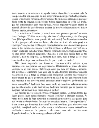 murcharemos e morreremos se aquela pessoa não estiver em nossa vida. Se
essa pessoa for um alcoólico ou um ser profundamente perturbado, podemos
tolerar seus abusos e insanidade para mantê-la em nossas vidas, para proteger
nossa fonte de segurança emocional. Nossa necessidade se torna tão grande
que nos conformamos com muito pouco. Nossas expectativas caem abaixo do
normal, abaixo do que devemos esperar de nossos relacionamentos. Então,
ficamos presos, amarrados.
“...já não é mais Camelot. Já não é nem mais pessoa-a-pessoa”, escreveu
Janet Geringer Woititz num artigo do livro Co-Dependency, An Emerging
Issue [Codependência: uma questão tão relevante]. “A distorção é estranha.
Eu fico porque... ele não me bate... ela não me trai... ele não perdeu o
emprego.” Imagine ter crédito por comportamentos que são normais para a
maioria dos mortais. Mesmo se o pior for verdade; se ele bater em você; se ela
o trair; se ele não trabalhar mais. Mesmo com tudo isso, você ainda dirá: “Mas
eu o(a) amo!” Quando pergunto, “diga-me, o que essa pessoa tem de tão
amável?”, não há resposta. A resposta não vem, mas a força de se estar
emocionalmente preso é muito maior do que o poder da razão.2
Não estou sugerindo que todos os relacionamentos íntimos sejam
baseados em insegurança ou dependência. Obviamente o poder do amor
sobrepõe-se ao bom-senso, e talvez seja assim que deva ser. Claro, se amamos
um alcoólico e queremos ficar com ele ou ela, devemos continuar amando
essa pessoa. Mas a força da insegurança emocional também pode tornar-se
muito maior do que o poder do amor ou da razão. Se nos concentrarmos em
nós mesmos e não nos sentirmos emocionalmente seguros, poderemos cair
numa armadilha.3 Podemos ficar com medo de terminar relacionamentos
que já estão mortos e são destrutivos. Podemos permitir que as pessoas nos
magoem e abusem de nós, e isso nunca é melhor.
As pessoas que se sentem presas procuram saídas. Codependentes que
ficam presos num relacionamento podem começar a planejar escapar. Às
vezes, nossa rota de fuga é positiva e saudável; começamos a dar passos para
nos tornar in-dependentes, financeira e emocionalmente. “Des-dependência”
é um termo que Penelope Russianoff usa em seu livro para descrever esse
equilíbrio desejável, onde reconhecemos e satisfazemos nossas necessidades
saudáveis e naturais de pessoas e de amor, mas não nos tornamos
dependentes delas de forma exagerada ou artificial.
 