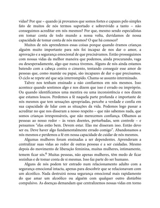 vidas? Por que – quando já provamos que somos fortes e capazes pelo simples
fato de muitos de nós termos suportado e sobrevivido a tanto – não
conseguimos acreditar em nós mesmos? Por que, mesmo sendo especialistas
em tomar conta de todo mundo a nossa volta, duvidamos de nossa
capacidade de tomar conta de nós mesmos? O que há conosco?
Muitos de nós aprendemos essas coisas porque quando éramos crianças
alguém muito importante para nós foi incapaz de nos dar o amor, a
aprovação e a segurança emocional de que precisávamos. Então prosseguimos
com nossas vidas da melhor maneira que podemos, ainda procurando, vaga
ou desesperadamente, algo que nunca tivemos. Alguns de nós ainda estamos
batendo com a cabeça contra o cimento, tentando conseguir esse amor de
pessoas que, como mamãe ou papai, são incapazes de dar o que precisamos.
O ciclo se repete até que seja interrompido. Chama-se assunto interminado.
Talvez nos tenham ensinado a não confiarmos em nós mesmos. Isso
acontece quando sentimos algo e nos dizem que isso é errado ou impróprio.
Ou quando identificamos uma mentira ou uma inconsistência e nos dizem
que estamos loucos. Perdemos a fé naquela parte profunda e importante de
nós mesmos que tem sensações apropriadas, percebe a verdade e confia em
sua capacidade de lidar com as situações da vida. Podemos logo passar a
acreditar no que nos disseram a nosso respeito – que não sabemos nada, que
somos crianças irresponsáveis, que não merecemos confiança. Olhamos as
pessoas ao nosso redor – às vezes doentes, perturbadas, sem controle – e
pensamos “elas estão bem. Devem estar. Elas me disseram isso. Então devo
ser eu. Deve haver algo fundamentalmente errado comigo”. Abandonamos a
nós mesmos e perdemos a fé em nossa capacidade de cuidar de nós mesmos.
Algumas mulheres foram ensinadas a ser dependentes. Aprenderam a
centralizar suas vidas ao redor de outras pessoas e a ser cuidadas. Mesmo
depois do movimento de liberação feminina, muitas mulheres, intimamente,
temem ficar sós.6 Muitas pessoas, não apenas mulheres, têm medo de ficar
sozinhas e de tomar conta de si mesmas. Isso faz parte do ser humano.
Alguns de nós podem ter entrado num relacionamento adulto com a
segurança emocional intacta, apenas para descobrir que se relacionavam com
um alcoólico. Nada destruirá nossa segurança emocional mais rapidamente
do que amar um alcoólico ou alguém com qualquer outro distúrbio
compulsivo. As doenças demandam que centralizemos nossas vidas em torno
 