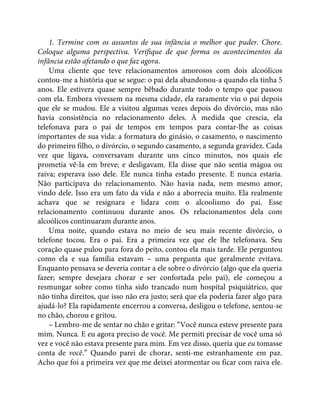 1. Termine com os assuntos de sua infância o melhor que puder. Chore.
Coloque alguma perspectiva. Verifique de que forma os acontecimentos da
infância estão afetando o que faz agora.
Uma cliente que teve relacionamentos amorosos com dois alcoólicos
contou-me a história que se segue: o pai dela abandonou-a quando ela tinha 5
anos. Ele estivera quase sempre bêbado durante todo o tempo que passou
com ela. Embora vivessem na mesma cidade, ela raramente viu o pai depois
que ele se mudou. Ele a visitou algumas vezes depois do divórcio, mas não
havia consistência no relacionamento deles. À medida que crescia, ela
telefonava para o pai de tempos em tempos para contar-lhe as coisas
importantes de sua vida: a formatura do ginásio, o casamento, o nascimento
do primeiro filho, o divórcio, o segundo casamento, a segunda gravidez. Cada
vez que ligava, conversavam durante uns cinco minutos, nos quais ele
prometia vê-la em breve; e desligavam. Ela disse que não sentia mágoa ou
raiva; esperava isso dele. Ele nunca tinha estado presente. E nunca estaria.
Não participava do relacionamento. Não havia nada, nem mesmo amor,
vindo dele. Isso era um fato da vida e não a aborrecia muito. Ela realmente
achava que se resignara e lidara com o alcoolismo do pai. Esse
relacionamento continuou durante anos. Os relacionamentos dela com
alcoólicos continuaram durante anos.
Uma noite, quando estava no meio de seu mais recente divórcio, o
telefone tocou. Era o pai. Era a primeira vez que ele lhe telefonava. Seu
coração quase pulou para fora do peito, contou ela mais tarde. Ele perguntou
como ela e sua família estavam – uma pergunta que geralmente evitava.
Enquanto pensava se deveria contar a ele sobre o divórcio (algo que ela queria
fazer; sempre desejara chorar e ser confortada pelo pai), ele começou a
resmungar sobre como tinha sido trancado num hospital psiquiátrico, que
não tinha direitos, que isso não era justo; será que ela poderia fazer algo para
ajudá-lo? Ela rapidamente encerrou a conversa, desligou o telefone, sentou-se
no chão, chorou e gritou.
– Lembro-me de sentar no chão e gritar: “Você nunca esteve presente para
mim. Nunca. E eu agora preciso de você. Me permiti precisar de você uma só
vez e você não estava presente para mim. Em vez disso, queria que eu tomasse
conta de você.” Quando parei de chorar, senti-me estranhamente em paz.
Acho que foi a primeira vez que me deixei atormentar ou ficar com raiva ele.
 