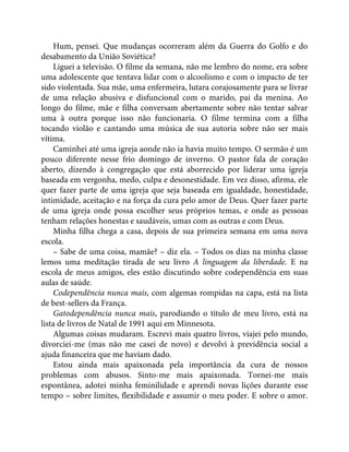 Hum, pensei. Que mudanças ocorreram além da Guerra do Golfo e do
desabamento da União Soviética?
Liguei a televisão. O filme da semana, não me lembro do nome, era sobre
uma adolescente que tentava lidar com o alcoolismo e com o impacto de ter
sido violentada. Sua mãe, uma enfermeira, lutara corajosamente para se livrar
de uma relação abusiva e disfuncional com o marido, pai da menina. Ao
longo do filme, mãe e filha conversam abertamente sobre não tentar salvar
uma à outra porque isso não funcionaria. O filme termina com a filha
tocando violão e cantando uma música de sua autoria sobre não ser mais
vítima.
Caminhei até uma igreja aonde não ia havia muito tempo. O sermão é um
pouco diferente nesse frio domingo de inverno. O pastor fala de coração
aberto, dizendo à congregação que está aborrecido por liderar uma igreja
baseada em vergonha, medo, culpa e desonestidade. Em vez disso, afirma, ele
quer fazer parte de uma igreja que seja baseada em igualdade, honestidade,
intimidade, aceitação e na força da cura pelo amor de Deus. Quer fazer parte
de uma igreja onde possa escolher seus próprios temas, e onde as pessoas
tenham relações honestas e saudáveis, umas com as outras e com Deus.
Minha filha chega a casa, depois de sua primeira semana em uma nova
escola.
– Sabe de uma coisa, mamãe? – diz ela. – Todos os dias na minha classe
lemos uma meditação tirada de seu livro A linguagem da liberdade. E na
escola de meus amigos, eles estão discutindo sobre codependência em suas
aulas de saúde.
Codependência nunca mais, com algemas rompidas na capa, está na lista
de best-sellers da França.
Gatodependência nunca mais, parodiando o título de meu livro, está na
lista de livros de Natal de 1991 aqui em Minnesota.
Algumas coisas mudaram. Escrevi mais quatro livros, viajei pelo mundo,
divorciei-me (mas não me casei de novo) e devolvi à previdência social a
ajuda financeira que me haviam dado.
Estou ainda mais apaixonada pela importância da cura de nossos
problemas com abusos. Sinto-me mais apaixonada. Tornei-me mais
espontânea, adotei minha feminilidade e aprendi novas lições durante esse
tempo – sobre limites, flexibilidade e assumir o meu poder. E sobre o amor.
 