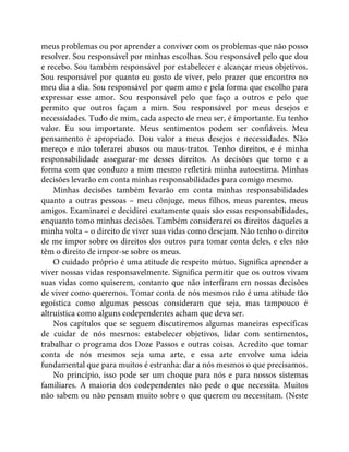 meus problemas ou por aprender a conviver com os problemas que não posso
resolver. Sou responsável por minhas escolhas. Sou responsável pelo que dou
e recebo. Sou também responsável por estabelecer e alcançar meus objetivos.
Sou responsável por quanto eu gosto de viver, pelo prazer que encontro no
meu dia a dia. Sou responsável por quem amo e pela forma que escolho para
expressar esse amor. Sou responsável pelo que faço a outros e pelo que
permito que outros façam a mim. Sou responsável por meus desejos e
necessidades. Tudo de mim, cada aspecto de meu ser, é importante. Eu tenho
valor. Eu sou importante. Meus sentimentos podem ser confiáveis. Meu
pensamento é apropriado. Dou valor a meus desejos e necessidades. Não
mereço e não tolerarei abusos ou maus-tratos. Tenho direitos, e é minha
responsabilidade assegurar-me desses direitos. As decisões que tomo e a
forma com que conduzo a mim mesmo refletirá minha autoestima. Minhas
decisões levarão em conta minhas responsabilidades para comigo mesmo.
Minhas decisões também levarão em conta minhas responsabilidades
quanto a outras pessoas – meu cônjuge, meus filhos, meus parentes, meus
amigos. Examinarei e decidirei exatamente quais são essas responsabilidades,
enquanto tomo minhas decisões. Também considerarei os direitos daqueles a
minha volta – o direito de viver suas vidas como desejam. Não tenho o direito
de me impor sobre os direitos dos outros para tomar conta deles, e eles não
têm o direito de impor-se sobre os meus.
O cuidado próprio é uma atitude de respeito mútuo. Significa aprender a
viver nossas vidas responsavelmente. Significa permitir que os outros vivam
suas vidas como quiserem, contanto que não interfiram em nossas decisões
de viver como queremos. Tomar conta de nós mesmos não é uma atitude tão
egoística como algumas pessoas consideram que seja, mas tampouco é
altruística como alguns codependentes acham que deva ser.
Nos capítulos que se seguem discutiremos algumas maneiras específicas
de cuidar de nós mesmos: estabelecer objetivos, lidar com sentimentos,
trabalhar o programa dos Doze Passos e outras coisas. Acredito que tomar
conta de nós mesmos seja uma arte, e essa arte envolve uma ideia
fundamental que para muitos é estranha: dar a nós mesmos o que precisamos.
No princípio, isso pode ser um choque para nós e para nossos sistemas
familiares. A maioria dos codependentes não pede o que necessita. Muitos
não sabem ou não pensam muito sobre o que querem ou necessitam. (Neste
 
