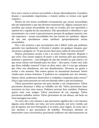 livro usei e usarei os termos necessidades e desejos alternadamente. Considero
desejos e necessidades importantes, e tratarei ambos os termos com igual
respeito.)
Muitos de nós temos acreditado erroneamente que nossas necessidades
não são importantes e que não devemos mencioná-las. Alguns começam até a
acreditar que nossas necessidades são más ou erradas, por isso aprendem a
reprimi-las e expulsá-las da consciência. Não aprendemos a identificar o que
necessitamos, ou a ouvir o que precisamos, porque, de qualquer maneira, isso
não importava – nossas necessidades não iam mesmo ser satisfeitas. Alguns
de nós não aprendemos como satisfazer apropriadamente nossas
necessidades.
Dar a nós mesmos o que necessitamos não é difícil. Acho que podemos
aprender isso rapidamente. A fórmula é simples: em qualquer situação, pare
um pouco e pergunte-se: “O que preciso fazer para cuidar de mim mesmo?”
Depois, precisamos escutar a nós e ao nosso Poder Superior. Respeite o
que ouvir. Esse insano negócio de punir a nós mesmos pelo que pensamos,
sentimos e queremos – essa bobagem de não dar ouvidos ao que somos e ao
que nosso íntimo está lutando para nos dizer – deve parar. Como você acha
que Deus trabalha conosco? Como eu disse antes, não é à toa que achamos
que Deus nos abandonou; nós nos abandonamos. Devemos ser gentis e
aceitar a nós mesmos. Não somos apenas ou meramente humanos, fomos
criados para sermos humanos. E podemos ter compaixão por nós mesmos.
Depois, talvez, poderemos desenvolver a verdadeira compaixão pelos outros.3
Ouça o que nosso precioso ser está nos dizendo sobre o que necessitamos.
Talvez precisemos apressar-nos para atender a um compromisso. Talvez
precisemos descansar e faltar ao trabalho um dia. Talvez precisemos fazer
exercícios ou tirar uma soneca. Podemos precisar ficar sozinhos. Podemos
querer estar com amigos. Talvez precisemos de um emprego. Talvez
precisemos trabalhar menos. Talvez precisemos de um abraço, um beijo ou
uma massagem nas costas.
Às vezes, dar a nós mesmos o que precisamos significa dar a nós mesmos
alguma coisa divertida: um trato, um novo penteado, um novo vestido, um
par de sapatos, um novo brinquedo, ir ao teatro, uma viagem. Às vezes, dar a
nós mesmos o que precisamos dá trabalho. Precisamos eliminar ou
desenvolver certa característica; precisamos melhorar um relacionamento; ou
 