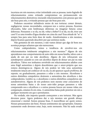 incerteza em nós mesmos; evitar intimidade com as pessoas, tanto fugindo de
relacionamentos como evitando compromisso ou permanecendo em
relacionamentos destrutivos; iniciando relacionamentos com pessoas que não
são boas para nós, e evitando pessoas que são boas para nós.
Podemos encontrar infindáveis meios de nos torturar; comer demais,
negligenciar nossas necessidades, comparar-nos a outras pessoas, ficarmos
obcecados, lidar com lembranças dolorosas ou imaginar futuras cenas
dolorosas. Pensamos: e se ela, ou ele, voltar a beber? E se ela, ou ele, tiver um
caso? E se uma tromba-d’água desabar em cima da casa? Essa atitude de “se” é
sempre boa para uma forte dose de medo. Amedrontamos a nós mesmos,
depois ficamos querendo descobrir por que sentimos medo.
Não gostamos de nós mesmos, e não vamos deixar que algo de bom nos
aconteça porque achamos que não merecemos.
Como codependentes, temos a tendência de envolver-nos em
relacionamentos totalmente antagônicos a nós mesmos.3 Alguns de nós
aprendemos esse comportamento de auto-ódio em nossa família, talvez com a
ajuda de um pai ou mãe alcoólicos. Alguns de nós reforçaram seu
autodesprezo casando-se com um alcoólico depois de deixar um pai ou mãe
alcoólicos. Talvez nos tenhamos envolvido em relacionamentos adultos com
uma frágil autoestima e depois descobrimos que o amor-próprio que nos
restava desintegrou-se. Alguns de nós podem ter tido uma autoestima
totalmente intacta até conhecer ele ou ela, ou até aparecer aquele problema; de
repente, ou gradualmente, passamos a odiar a nós mesmos. Alcoolismo e
outros distúrbios compulsivos destroem a autoestima dos alcoólicos e dos
codependentes. Lembre-se, o alcoolismo e outros distúrbios compulsivos são
autodestrutivos. Alguns de nós podemos nem mesmo estar conscientes de
nossa autoestima baixa e do nosso auto-ódio porque passamos a vida
comparando-nos a alcoólicos e a outras pessoas loucas em nossas vidas; em
comparação, estamos lá em cima. A autoestima baixa pode penetrar em nós a
qualquer momento em que o permitamos.
Na verdade, não importa quando começamos a nos torturar. Mas agora
devemos parar. Agora podemos dar a nós mesmos um grande abraço
emocional e mental. Somos pessoas boas. É maravilhoso ser quem somos.
Nossos pensamentos são bons. Nossos sentimentos são apropriados. Estamos
exatamente onde devemos estar, hoje, neste momento. Não há nada errado
 