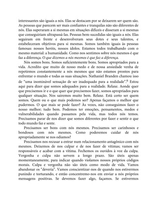 interessantes são iguais a nós. Elas se destacam por se deixarem ser quem são.
As pessoas que parecem ser mais confiantes e tranquilas não são diferentes de
nós. Elas superaram a si mesmas em situações difíceis e disseram a si mesmas
que conseguiriam ultrapassá-las. Pessoas bem-sucedidas são iguais a nós. Elas
seguiram em frente e desenvolveram seus dotes e seus talentos, e
estabeleceram objetivos para si mesmas. Somos também iguais às pessoas
famosas: nossos heróis, nossos ídolos. Estamos todos trabalhando com o
mesmo material: a humanidade. Como nos sentimos sobre nós mesmos é que
faz a diferença. O que dizemos a nós mesmos é que faz a diferença.
Nós somos bons. Somos suficientemente bons. Somos apropriados para a
vida. Acredito que muito de nosso medo e de nossa ansiedade venha de
repetirmos constantemente a nós mesmos que não estamos prontos para
enfrentar o mundo e todas as suas situações. Nathaniel Branden chamou isso
de “uma inominável sensação de ser inadequado para a realidade”.6 Estou
aqui para dizer que somos adequados para a realidade. Relaxe. Aonde quer
que precisemos ir e o que quer que precisemos fazer, somos apropriados para
qualquer situação. Nos sairemos muito bem. Relaxe. Está certo ser quem
somos. Quem ou o que mais podemos ser? Apenas façamos o melhor que
pudermos. O que mais se pode fazer? Às vezes, não conseguimos fazer o
nosso melhor; tudo bem. Podemos ter emoções, pensamentos, medos e
vulnerabilidades quando passamos pela vida, mas todos nós temos.
Precisamos parar de nos dizer que somos diferentes por fazer e sentir o que
todo mundo faz e sente.
Precisamos ser bons com nós mesmos. Precisamos ser carinhosos e
bondosos com nós mesmos. Como poderemos cuidar de nós
apropriadamente se nos odiamos?
Precisamos nos recusar a entrar num relacionamento antagônico com nós
mesmos. Deixemos de nos culpar e de nos fazer de vítimas; vamos ser
responsáveis e acabar com a vítima. Fechemos os ouvidos à voz da culpa.
Vergonha e culpa não servem a longo prazo. São úteis apenas
momentaneamente, para indicar quando violamos nossos próprios códigos
morais. Culpa e vergonha não são úteis como modo de vida. Vamos
abandonar os “deveria”. Vamos conscientizar-nos de quando nos estivermos
punindo e torturando, e então concentremo-nos em enviar a nós próprios
mensagens positivas. Se devemos fazer algo, façamos. Se estivermos
 