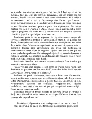 torturando a nós mesmos, vamos parar. Fica mais fácil. Podemos rir de nós
mesmos, dizer-nos que não seremos trapaceados, dar um abraço em nós
mesmos, depois tocar em frente e viver como escolhermos. Se a culpa é
mesmo nossa, lidemos com ela. Deus nos perdoa. Ele sabe que fizemos o
nosso melhor, mesmo se foi o pior. Não temos de nos punir com a culpa para
provar a Deus ou a qualquer pessoa o quanto nos importamos.7 Precisamos
perdoar-nos. Leia o Quarto e o Quinto Passos (veja o capítulo sobre como
seguir o programa dos Doze Passos); converse com um religioso; converse
com Deus; peça desculpas; depois acabe com isso.
Precisamos parar de nos envergonhar. A vergonha, como a culpa, não
serve absolutamente a nenhum objetivo a longo prazo. Se as pessoas nos
dizem, direta ou indiretamente, que deveríamos nos envergonhar, não temos
de acreditar nisso. Odiar ou ter vergonha de nós mesmos não ajuda, exceto no
momento. Indique uma circunstância que possa ser melhorada se
continuarmos a sentir culpa ou vergonha. Aponte uma ocasião em que isso
tenha resolvido o problema. Como isso pode ajudar? Na maioria das vezes, a
culpa e a vergonha nos mantêm tão aflitos que não podemos fazer o nosso
melhor. A culpa torna tudo mais difícil.
Precisamos dar valor a nós mesmos, e tomar decisões e fazer escolhas que
aumentem nossa autoestima.
“Cada vez que você aprende a agir como se tivesse muito valor, sem
desespero, da próxima vez fica mais fácil”, aconselha Toby Rice Drew em
Getting Them Sober [Deixando-os sóbrios].8
Podemos ser gentis, carinhosos, atenciosos e bons com nós mesmos,
nossos sentimentos, pensamentos, necessidades, desejos e tudo de que somos
feitos. Desenvolvamos nossos dotes e nossos talentos. Confiemos em nós.
Aceitemo-nos. Podemos ser confiáveis. Respeitemo-nos. Sejamos
verdadeiros. Honremos a nós mesmos, porque é aí que está a nossa mágica.
Essa é a nossa chave do mundo.
Transcrevo abaixo um trecho extraído de Honoring the Self [Honrando o
Self], um excelente livro sobre autoestima escrito por Nathaniel Branden. Leia
com atenção o que ele escreve:
De todos os julgamentos pelos quais passamos na vida, nenhum é
mais importante do que o que fazemos de nós mesmos, porque esse
 
