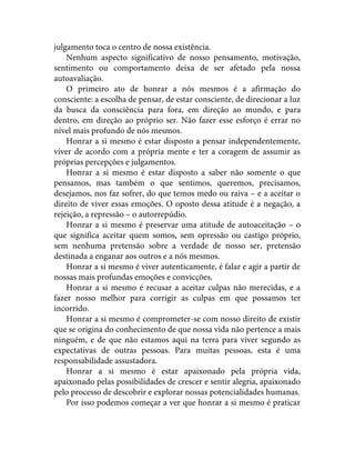 julgamento toca o centro de nossa existência.
Nenhum aspecto significativo de nosso pensamento, motivação,
sentimento ou comportamento deixa de ser afetado pela nossa
autoavaliação.
O primeiro ato de honrar a nós mesmos é a afirmação do
consciente: a escolha de pensar, de estar consciente, de direcionar a luz
da busca da consciência para fora, em direção ao mundo, e para
dentro, em direção ao próprio ser. Não fazer esse esforço é errar no
nível mais profundo de nós mesmos.
Honrar a si mesmo é estar disposto a pensar independentemente,
viver de acordo com a própria mente e ter a coragem de assumir as
próprias percepções e julgamentos.
Honrar a si mesmo é estar disposto a saber não somente o que
pensamos, mas também o que sentimos, queremos, precisamos,
desejamos, nos faz sofrer, do que temos medo ou raiva – e a aceitar o
direito de viver essas emoções. O oposto dessa atitude é a negação, a
rejeição, a repressão – o autorrepúdio.
Honrar a si mesmo é preservar uma atitude de autoaceitação – o
que significa aceitar quem somos, sem opressão ou castigo próprio,
sem nenhuma pretensão sobre a verdade de nosso ser, pretensão
destinada a enganar aos outros e a nós mesmos.
Honrar a si mesmo é viver autenticamente, é falar e agir a partir de
nossas mais profundas emoções e convicções.
Honrar a si mesmo é recusar a aceitar culpas não merecidas, e a
fazer nosso melhor para corrigir as culpas em que possamos ter
incorrido.
Honrar a si mesmo é comprometer-se com nosso direito de existir
que se origina do conhecimento de que nossa vida não pertence a mais
ninguém, e de que não estamos aqui na terra para viver segundo as
expectativas de outras pessoas. Para muitas pessoas, esta é uma
responsabilidade assustadora.
Honrar a si mesmo é estar apaixonado pela própria vida,
apaixonado pelas possibilidades de crescer e sentir alegria, apaixonado
pelo processo de descobrir e explorar nossas potencialidades humanas.
Por isso podemos começar a ver que honrar a si mesmo é praticar
 