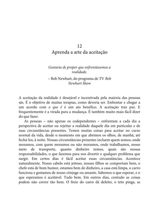 12
Aprenda a arte da aceitação
Gostaria de propor que enfrentássemos a
realidade.
– Bob Newhart, do programa de TV Bob
Newhart Show
A aceitação da realidade é desejável e incentivada pela maioria das pessoas
sãs. É o objetivo de muitas terapias, como deveria ser. Enfrentar e chegar a
um acordo com o que é é um ato benéfico. A aceitação traz paz. E
frequentemente é a virada para a mudança. É também muito mais fácil dizer
do que fazer.
As pessoas – não apenas os codependentes – enfrentam a cada dia a
perspectiva de aceitar ou rejeitar a realidade daquele dia em particular e de
suas circunstâncias presentes. Temos muitas coisas para aceitar no curso
normal da vida, desde o momento em que abrimos os olhos, de manhã, até
fechá-los, à noite. Nossas circunstâncias presentes incluem quem somos, onde
moramos, com quem moramos ou não moramos, onde trabalhamos, nosso
meio de transporte, quanto dinheiro temos, quais são nossas
responsabilidades, o que faremos para nos divertir e qualquer problema que
surgir. Em certos dias é fácil aceitar essas circunstâncias. Acontece
naturalmente. Nosso cabelo está jeitoso, nossos filhos se comportam bem, o
chefe está de bom humor, estamos bem de dinheiro, a casa está limpa, o carro
funciona e gostamos de nosso cônjuge ou amante. Sabemos o que esperar, e o
que esperamos é aceitável. Tudo bem. Em outros dias, contudo as coisas
podem não correr tão bem. O freio do carro dá defeito, o teto pinga, as
 