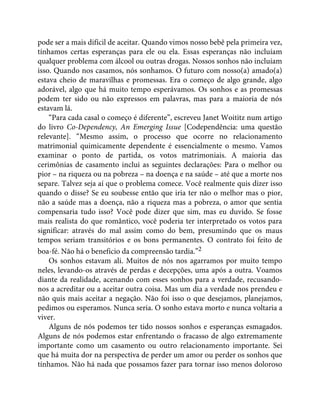 pode ser a mais difícil de aceitar. Quando vimos nosso bebê pela primeira vez,
tínhamos certas esperanças para ele ou ela. Essas esperanças não incluíam
qualquer problema com álcool ou outras drogas. Nossos sonhos não incluíam
isso. Quando nos casamos, nós sonhamos. O futuro com nosso(a) amado(a)
estava cheio de maravilhas e promessas. Era o começo de algo grande, algo
adorável, algo que há muito tempo esperávamos. Os sonhos e as promessas
podem ter sido ou não expressos em palavras, mas para a maioria de nós
estavam lá.
“Para cada casal o começo é diferente”, escreveu Janet Woititz num artigo
do livro Co-Dependency, An Emerging Issue [Codependência: uma questão
relevante]. “Mesmo assim, o processo que ocorre no relacionamento
matrimonial quimicamente dependente é essencialmente o mesmo. Vamos
examinar o ponto de partida, os votos matrimoniais. A maioria das
cerimônias de casamento inclui as seguintes declarações: Para o melhor ou
pior – na riqueza ou na pobreza – na doença e na saúde – até que a morte nos
separe. Talvez seja aí que o problema comece. Você realmente quis dizer isso
quando o disse? Se eu soubesse então que iria ter não o melhor mas o pior,
não a saúde mas a doença, não a riqueza mas a pobreza, o amor que sentia
compensaria tudo isso? Você pode dizer que sim, mas eu duvido. Se fosse
mais realista do que romântico, você poderia ter interpretado os votos para
significar: através do mal assim como do bem, presumindo que os maus
tempos seriam transitórios e os bons permanentes. O contrato foi feito de
boa-fé. Não há o benefício da compreensão tardia.”2
Os sonhos estavam ali. Muitos de nós nos agarramos por muito tempo
neles, levando-os através de perdas e decepções, uma após a outra. Voamos
diante da realidade, acenando com esses sonhos para a verdade, recusando-
nos a acreditar ou a aceitar outra coisa. Mas um dia a verdade nos prendeu e
não quis mais aceitar a negação. Não foi isso o que desejamos, planejamos,
pedimos ou esperamos. Nunca seria. O sonho estava morto e nunca voltaria a
viver.
Alguns de nós podemos ter tido nossos sonhos e esperanças esmagados.
Alguns de nós podemos estar enfrentando o fracasso de algo extremamente
importante como um casamento ou outro relacionamento importante. Sei
que há muita dor na perspectiva de perder um amor ou perder os sonhos que
tínhamos. Não há nada que possamos fazer para tornar isso menos doloroso
 
