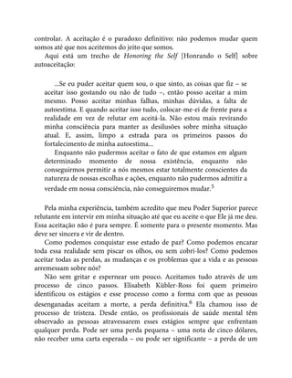 controlar. A aceitação é o paradoxo definitivo: não podemos mudar quem
somos até que nos aceitemos do jeito que somos.
Aqui está um trecho de Honoring the Self [Honrando o Self] sobre
autoaceitação:
...Se eu puder aceitar quem sou, o que sinto, as coisas que fiz – se
aceitar isso gostando ou não de tudo –, então posso aceitar a mim
mesmo. Posso aceitar minhas falhas, minhas dúvidas, a falta de
autoestima. E quando aceitar isso tudo, colocar-me-ei de frente para a
realidade em vez de relutar em aceitá-la. Não estou mais revirando
minha consciência para manter as desilusões sobre minha situação
atual. E, assim, limpo a estrada para os primeiros passos do
fortalecimento de minha autoestima...
Enquanto não pudermos aceitar o fato de que estamos em algum
determinado momento de nossa existência, enquanto não
conseguirmos permitir a nós mesmos estar totalmente conscientes da
natureza de nossas escolhas e ações, enquanto não pudermos admitir a
verdade em nossa consciência, não conseguiremos mudar.5
Pela minha experiência, também acredito que meu Poder Superior parece
relutante em intervir em minha situação até que eu aceite o que Ele já me deu.
Essa aceitação não é para sempre. É somente para o presente momento. Mas
deve ser sincera e vir de dentro.
Como podemos conquistar esse estado de paz? Como podemos encarar
toda essa realidade sem piscar os olhos, ou sem cobri-los? Como podemos
aceitar todas as perdas, as mudanças e os problemas que a vida e as pessoas
arremessam sobre nós?
Não sem gritar e espernear um pouco. Aceitamos tudo através de um
processo de cinco passos. Elisabeth Kübler-Ross foi quem primeiro
identificou os estágios e esse processo como a forma com que as pessoas
desenganadas aceitam a morte, a perda definitiva.6 Ela chamou isso de
processo de tristeza. Desde então, os profissionais de saúde mental têm
observado as pessoas atravessarem esses estágios sempre que enfrentam
qualquer perda. Pode ser uma perda pequena – uma nota de cinco dólares,
não receber uma carta esperada – ou pode ser significante – a perda de um
 