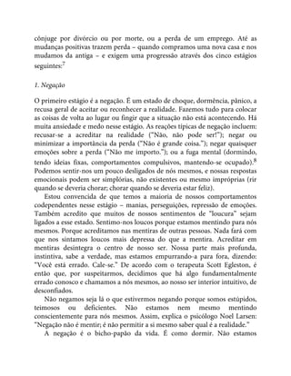 cônjuge por divórcio ou por morte, ou a perda de um emprego. Até as
mudanças positivas trazem perda – quando compramos uma nova casa e nos
mudamos da antiga – e exigem uma progressão através dos cinco estágios
seguintes:7
1. Negação
O primeiro estágio é a negação. É um estado de choque, dormência, pânico, a
recusa geral de aceitar ou reconhecer a realidade. Fazemos tudo para colocar
as coisas de volta ao lugar ou fingir que a situação não está acontecendo. Há
muita ansiedade e medo nesse estágio. As reações típicas de negação incluem:
recusar-se a acreditar na realidade (“Não, não pode ser!”); negar ou
minimizar a importância da perda (“Não é grande coisa.”); negar quaisquer
emoções sobre a perda (“Não me importo.”); ou a fuga mental (dormindo,
tendo ideias fixas, comportamentos compulsivos, mantendo-se ocupado).8
Podemos sentir-nos um pouco desligados de nós mesmos, e nossas respostas
emocionais podem ser simplórias, não existentes ou mesmo impróprias (rir
quando se deveria chorar; chorar quando se deveria estar feliz).
Estou convencida de que temos a maioria de nossos comportamentos
codependentes nesse estágio – manias, perseguições, repressão de emoções.
Também acredito que muitos de nossos sentimentos de “loucura” sejam
ligados a esse estado. Sentimo-nos loucos porque estamos mentindo para nós
mesmos. Porque acreditamos nas mentiras de outras pessoas. Nada fará com
que nos sintamos loucos mais depressa do que a mentira. Acreditar em
mentiras desintegra o centro de nosso ser. Nossa parte mais profunda,
instintiva, sabe a verdade, mas estamos empurrando-a para fora, dizendo:
“Você está errado. Cale-se.” De acordo com o terapeuta Scott Egleston, é
então que, por suspeitarmos, decidimos que há algo fundamentalmente
errado conosco e chamamos a nós mesmos, ao nosso ser interior intuitivo, de
desconfiados.
Não negamos seja lá o que estivermos negando porque somos estúpidos,
teimosos ou deficientes. Não estamos nem mesmo mentindo
conscientemente para nós mesmos. Assim, explica o psicólogo Noel Larsen:
“Negação não é mentir; é não permitir a si mesmo saber qual é a realidade.”
A negação é o bicho-papão da vida. É como dormir. Não estamos
 