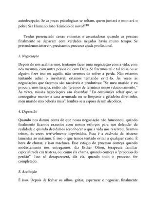 autodecepção. Se as peças psicológicas se soltam, quem juntará e montará o
pobre Ser Humano João Teimoso de novo?”10
Tenho presenciado cenas violentas e assustadoras quando as pessoas
finalmente se deparam com verdades negadas havia muito tempo. Se
pretendemos intervir, precisamos procurar ajuda profissional.
3. Negociação
Depois de nos acalmarmos, tentamos fazer uma negociação com a vida, com
nós mesmos, com outra pessoa ou com Deus. Se fizermos tal e tal coisa ou se
alguém fizer isso ou aquilo, não teremos de sofrer a perda. Não estamos
tentando adiar o inevitável; estamos tentando evitá-lo. Às vezes as
negociações que fazemos são razoáveis e produtivas: “Se meu marido e eu
procurarmos terapia, então não teremos de terminar nosso relacionamento.”
Às vezes, nossas negociações são absurdas: “Eu costumava achar que, se
conseguisse manter a casa arrumada ou se limpasse a geladeira direitinho,
meu marido não beberia mais”, lembra-se a esposa de um alcoólico.
4. Depressão
Quando nos damos conta de que nossa negociação não funcionou, quando
finalmente ficamos exaustos com nossos esforços para nos defender da
realidade e quando decidimos reconhecer o que a vida nos reservou, ficamos
tristes, às vezes terrivelmente deprimidos. Essa é a essência da tristeza:
lamentar ao máximo. É isso o que temos tentado evitar a qualquer custo. É
hora de chorar, e isso machuca. Esse estágio do processo começa quando
modestamente nos entregamos, diz Esther Olson, terapeuta familiar
especializada em tristeza, ou, como ela chama, quando começa o “processo do
perdão”. Isso só desaparecerá, diz ela, quando todo o processo for
completado.
5. Aceitação
É isso. Depois de fechar os olhos, gritar, espernear e negociar, finalmente
 