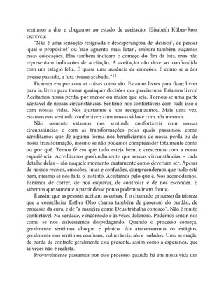 sentimos a dor e chegamos ao estado de aceitação. Elisabeth Küber-Ross
escreveu:
“Não é uma sensação resignada e desesperançosa de ‘desistir’, de pensar
‘qual o propósito?’ ou ‘não aguento mais lutar’, embora também ouçamos
essas colocações. Elas também indicam o começo do fim da luta, mas não
representam indicações de aceitação. A aceitação não deve ser confundida
com um estágio feliz. É quase uma ausência de emoções. É como se a dor
tivesse passado, a luta tivesse acabado.”11
Ficamos em paz com as coisas como são. Estamos livres para ficar; livres
para ir; livres para tomar quaisquer decisões que precisemos. Estamos livres!
Aceitamos nossa perda, por menor ou maior que seja. Tornou-se uma parte
aceitável de nossas circunstâncias. Sentimo-nos confortáveis com tudo isso e
com nossas vidas. Nos ajustamos e nos reorganizamos. Mais uma vez,
estamos nos sentindo confortáveis com nossas vidas e com nós mesmos.
Não somente estamos nos sentindo confortáveis com nossas
circunstâncias e com as transformações pelas quais passamos, como
acreditamos que de alguma forma nos beneficiamos de nossa perda ou de
nossa transformação, mesmo se não podemos compreender totalmente como
ou por quê. Temos fé em que tudo esteja bem, e crescemos com a nossa
experiência. Acreditamos profundamente que nossas circunstâncias – cada
detalhe delas – são naquele momento exatamente como deveriam ser. Apesar
de nossos receios, emoções, lutas e confusões, compreendemos que tudo está
bem, mesmo se nos falta o instinto. Aceitamos pelo que é. Nos acomodamos.
Paramos de correr, de nos esquivar, de controlar e de nos esconder. E
sabemos que somente a partir desse ponto podemos ir em frente.
É assim que as pessoas aceitam as coisas. É o chamado processo da tristeza
que a conselheira Esther Olso chama também de processo do perdão, de
processo da cura, e de “a maneira como Deus trabalha conosco”. Não é muito
confortável. Na verdade, é incômodo e às vezes doloroso. Podemos sentir-nos
como se nos estivéssemos despedaçando. Quando o processo começa,
geralmente sentimos choque e pânico. Ao atravessarmos os estágios,
geralmente nos sentimos confusos, vulneráveis, sós e isolados. Uma sensação
de perda de controle geralmente está presente, assim como a esperança, que
às vezes não é realista.
Provavelmente passamos por esse processo quando há em nossa vida um
 