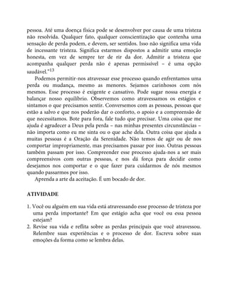 pessoa. Até uma doença física pode se desenvolver por causa de uma tristeza
não resolvida. Qualquer fato, qualquer conscientização que contenha uma
sensação de perda podem, e devem, ser sentidos. Isso não significa uma vida
de incessante tristeza. Significa estarmos dispostos a admitir uma emoção
honesta, em vez de sempre ter de rir da dor. Admitir a tristeza que
acompanha qualquer perda não é apenas permissível – é uma opção
saudável.”13
Podemos permitir-nos atravessar esse processo quando enfrentamos uma
perda ou mudança, mesmo as menores. Sejamos carinhosos com nós
mesmos. Esse processo é exigente e cansativo. Pode sugar nossa energia e
balançar nosso equilíbrio. Observemos como atravessamos os estágios e
sintamos o que precisamos sentir. Conversemos com as pessoas, pessoas que
estão a salvo e que nos poderão dar o conforto, o apoio e a compreensão de
que necessitamos. Bote para fora, fale tudo que precisar. Uma coisa que me
ajuda é agradecer a Deus pela perda – nas minhas presentes circunstâncias –
não importa como eu me sinta ou o que ache dela. Outra coisa que ajuda a
muitas pessoas é a Oração da Serenidade. Não temos de agir ou de nos
comportar impropriamente, mas precisamos passar por isso. Outras pessoas
também passam por isso. Compreender esse processo ajuda-nos a ser mais
compreensivos com outras pessoas, e nos dá força para decidir como
desejamos nos comportar e o que fazer para cuidarmos de nós mesmos
quando passarmos por isso.
Aprenda a arte da aceitação. É um bocado de dor.
ATIVIDADE
1. Você ou alguém em sua vida está atravessando esse processo de tristeza por
uma perda importante? Em que estágio acha que você ou essa pessoa
estejam?
2. Revise sua vida e reflita sobre as perdas principais que você atravessou.
Relembre suas experiências e o processo de dor. Escreva sobre suas
emoções da forma como se lembra delas.
 