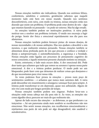 Nossas emoções também são indicadoras. Quando nos sentimos felizes,
confortáveis, satisfeitos e contentes, geralmente sabemos que naquele
momento tudo está bem em nosso mundo. Quando nos sentimos
desconfortáveis, com raiva, com medo ou tristeza, nossas emoções estão nos
dizendo que existe um problema. O problema pode estar dentro de nós – algo
que estamos fazendo ou pensando – ou pode ser externo. Mas há algo errado.
As emoções também podem ser motivações positivas. A raiva pode
motivar-nos a resolver um problema irritante. O medo nos encoraja a fugir
do perigo. Sentir dor física e emocional repetidamente nos diz para nos
afastarmos.
Nossas emoções também podem fornecer pistas: de nossos desejos, de
nossas necessidades e de nossas ambições. Elas nos ajudam a descobrir a nós
mesmos, o que realmente estamos pensando. Nossas emoções também se
alimentam dessa profunda parte de nós que procura e conhece a verdade e
deseja a autopreservação, o automelhoramento, a segurança e a bondade.
Nossas emoções estão ligadas aos processos de pensamento cognitivo do
nosso consciente, e àquele misterioso presente chamado instinto ou intuição.
Existe, entretanto, o lado mais escuro delas. A dor emocional dói. Pode
doer tanto que achamos que tudo que somos ou seremos é apenas nossa parte
emocional. A dor e a tristeza podem perdurar. O medo pode ser um
bloqueador; pode fazer com que deixemos de realizar coisas que desejamos e
de que necessitamos para viver nossa vida.
Às vezes podemos ficar presos às emoções – presos num poço de
sentimentos sombrios – e achamos que nunca mais sairemos dali. A raiva
pode descambar em ressentimento e amargura e ameaçar ficar para sempre. A
tristeza pode transformar-se em depressão, quase nos asfixiando. Alguns de
nós vive com medo por longos períodos de tempo.
Nossas emoções também podem nos enganar. Podem levar-nos a
situações onde nossa cabeça nos diz para não ir. Às vezes, as emoções são
como algodão-doce; parecem ser mais do que realmente são.
Apesar do lado escuro das emoções – as dolorosas, as que perduram e as
traiçoeiras –, há um panorama ainda mais sombrio se escolhermos não nos
emocionar. Não sentir nossas emoções, nos recolhermos emocionalmente e
rejeitarmos essa parte de nós pode ser algo desagradável, não saudável e
autodestrutivo.
 