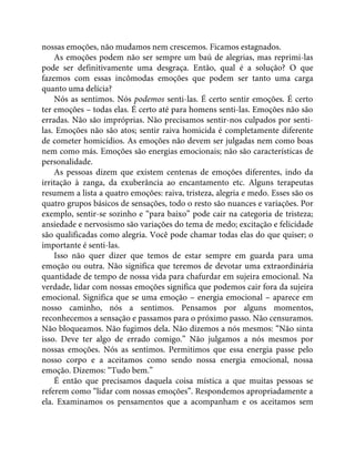 nossas emoções, não mudamos nem crescemos. Ficamos estagnados.
As emoções podem não ser sempre um baú de alegrias, mas reprimi-las
pode ser definitivamente uma desgraça. Então, qual é a solução? O que
fazemos com essas incômodas emoções que podem ser tanto uma carga
quanto uma delícia?
Nós as sentimos. Nós podemos senti-las. É certo sentir emoções. É certo
ter emoções – todas elas. É certo até para homens senti-las. Emoções não são
erradas. Não são impróprias. Não precisamos sentir-nos culpados por senti-
las. Emoções não são atos; sentir raiva homicida é completamente diferente
de cometer homicídios. As emoções não devem ser julgadas nem como boas
nem como más. Emoções são energias emocionais; não são características de
personalidade.
As pessoas dizem que existem centenas de emoções diferentes, indo da
irritação à zanga, da exuberância ao encantamento etc. Alguns terapeutas
resumem a lista a quatro emoções: raiva, tristeza, alegria e medo. Esses são os
quatro grupos básicos de sensações, todo o resto são nuances e variações. Por
exemplo, sentir-se sozinho e “para baixo” pode cair na categoria de tristeza;
ansiedade e nervosismo são variações do tema de medo; excitação e felicidade
são qualificadas como alegria. Você pode chamar todas elas do que quiser; o
importante é senti-las.
Isso não quer dizer que temos de estar sempre em guarda para uma
emoção ou outra. Não significa que teremos de devotar uma extraordinária
quantidade de tempo de nossa vida para chafurdar em sujeira emocional. Na
verdade, lidar com nossas emoções significa que podemos cair fora da sujeira
emocional. Significa que se uma emoção – energia emocional – aparece em
nosso caminho, nós a sentimos. Pensamos por alguns momentos,
reconhecemos a sensação e passamos para o próximo passo. Não censuramos.
Não bloqueamos. Não fugimos dela. Não dizemos a nós mesmos: “Não sinta
isso. Deve ter algo de errado comigo.” Não julgamos a nós mesmos por
nossas emoções. Nós as sentimos. Permitimos que essa energia passe pelo
nosso corpo e a aceitamos como sendo nossa energia emocional, nossa
emoção. Dizemos: “Tudo bem.”
É então que precisamos daquela coisa mística a que muitas pessoas se
referem como “lidar com nossas emoções”. Respondemos apropriadamente a
ela. Examinamos os pensamentos que a acompanham e os aceitamos sem
 