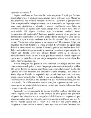 repressão ou censura.4
Depois decidimos se devemos dar mais um passo. É aqui que fazemos
nosso julgamento. É aqui que nosso código moral entra em jogo. Mas ainda
não julgamos a nós mesmos por sentir a emoção. Decidimos o que queremos
fazer a respeito dela e do pensamento que a acompanha, se é que queremos
fazer algo. Avaliamos a situação e depois escolhemos uma linha de
comportamento de acordo com nosso código moral e nosso novo ideal de
autocuidado. Há algum problema que precisamos resolver? Nosso
pensamento está equivocado? Podemos precisar corrigir certos padrões de
pensamentos orientados ao desastre, como: “Sinto um medo e uma tristeza
horríveis porque o carro quebrou; é o fim do mundo.” Seria mais certo
pensar: “Estou aborrecido porque o carro quebrou.” O problema é algo que
podemos resolver? Refere-se a outra pessoa? É necessário ou apropriado
discutir a emoção com essa pessoa? Caso seja, quando será melhor fazer isso?
Talvez seja suficiente apenas sentir a emoção e reconhecer o pensamento. Se
estiver em dúvida sobre que atitude tomar, sobre se a emoção é
particularmente errada ou se a atitude que decide tomar é radical, sugiro que
espere um ou dois dias, até que esteja sossegado e sinta a mente clara. Em
outras palavras: desligue-se.
Nossas emoções não precisam nos controlar. Só porque estamos com
raiva, não temos de gritar e bater. Só porque estamos tristes ou deprimidos,
não temos de ficar na cama o dia inteiro. Só porque estamos com medo, não
significa que não devemos nos candidatar àquele emprego. Não estou de
forma alguma dizendo ou sugerindo que permitamos que elas controlem
nosso comportamento. Na verdade, o que estou dizendo é o oposto: se não
sentimos nossas emoções e não lidamos com elas responsavelmente, elas nos
controlarão. Para lidarmos com nossas emoções responsavelmente, nós as
submetemos ao nosso intelecto, à nossa razão e aos nossos códigos de ética
comportamental e moral.5
Responder apropriadamente às nossas emoções também significa que
somos responsáveis por elas. Cada emoção de uma pessoa lhe pertence.
Ninguém faz ninguém sentir; ninguém é definitivamente responsável por
nossas emoções além de nós, não importa o quanto insistirmos que são. As
pessoas podem ajudar-nos a sentir, mas elas não nos fazem sentir. E
tampouco podem mudar a maneira com que nos sentimos. Somente nós
 