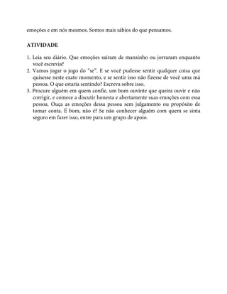 emoções e em nós mesmos. Somos mais sábios do que pensamos.
ATIVIDADE
1. Leia seu diário. Que emoções saíram de mansinho ou jorraram enquanto
você escrevia?
2. Vamos jogar o jogo do “se”. E se você pudesse sentir qualquer coisa que
quisesse neste exato momento, e se sentir isso não fizesse de você uma má
pessoa. O que estaria sentindo? Escreva sobre isso.
3. Procure alguém em quem confie, um bom ouvinte que queira ouvir e não
corrigir, e comece a discutir honesta e abertamente suas emoções com essa
pessoa. Ouça as emoções dessa pessoa sem julgamento ou propósito de
tomar conta. É bom, não é? Se não conhecer alguém com quem se sinta
seguro em fazer isso, entre para um grupo de apoio.
 