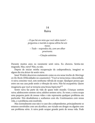 14
Raiva
– O que há em mim que você odeia tanto? –
perguntou o marido à esposa sóbria há seis
meses.
– Tudo – respondeu ela, com um olhar
penetrante.
– Citação anônima
Durante muitos anos eu raramente senti raiva. Eu chorava. Sentia-me
magoada. Mas, raiva? Não, eu não.
Depois de iniciar minha recuperação da codependência, imaginei se
algum dia iria deixar de sentir raiva.
Janet Woititz descreveu exatamente como eu era nesse trecho de Marriage
on the Rocks [Dificuldades no casamento]: “Você se torna tensa e desconfiada.
A raiva consome você, sem nenhuma válvula de escape. Qualquer pessoa que
entre em sua casa pode sentir a vibração da raiva. Não há escapatória. Quem
imaginaria que você se tornaria uma bruxa hipócrita?”1
Sentir raiva faz parte da vida de quase todo mundo. Crianças sentem
raiva; adolescentes sentem raiva; adultos sentem raiva. Às vezes, a raiva ocupa
uma pequena parte de nossas vidas e não representa qualquer problema em
particular. Nós desabafamos e acabamos com ela. Continuamos com nossa
vida, e o problema está resolvido.
Mas normalmente esse não é o caso dos codependentes, principalmente se
estamos envolvidos com um alcoólico, um viciado em drogas ou alguém com
um problema sério. A raiva pode ocupar grande parte de nossa vida. Pode
 