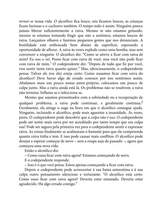 tornar-se nossa vida. O alcoólico fica louco, nós ficamos loucos, as crianças
ficam furiosas e o cachorro também. O tempo todo é assim: Ninguém parece
jamais liberar suficientemente a raiva. Mesmo se não estamos gritando,
mesmo se estamos tentando fingir que não a sentimos, estamos loucos de
raiva. Lançamos olhares e fazemos pequenos gestos que nos denunciam. A
hostilidade está emboscada bem abaixo da superfície, esperando a
oportunidade de aflorar. A raiva às vezes explode como uma bomba, mas sem
convencer a ninguém. O alcoólico diz: “Como se atreve a ficar com raiva de
mim? Eu sou o rei. Posso ficar com raiva de você, mas você não pode ficar
com raiva de mim.” O codependente diz: “Depois de tudo que fiz por você,
vou sentir tanta raiva quanto quiser.” Mas, silenciosamente, o codependente
pensa: Talvez ele (ou ela) esteja certo. Como ousamos ficar com raiva do
alcoólico? Deve haver algo de errado conosco por nos sentirmos assim.
Abafamos mais um pouco nosso amor-próprio, colocamos um pouco de
culpa junto. Mas a raiva ainda está lá. Os problemas não se resolvem; a raiva
não termina. Inflama-se e infecciona-se.
Mesmo que sejamos presenteados com a sobriedade ou a recuperação de
qualquer problema, a raiva pode continuar, e geralmente continua.2
Geralmente, ela atinge o auge na hora em que o alcoólico consegue ajuda.
Ninguém, incluindo o alcoólico, pode mais aguentar a insanidade. Às vezes,
piora. O codependente pode descobrir que a culpa não é sua. O codependente
pode até sentir mais raiva por ter acreditado por tanto tempo que era culpa
sua! Pode ser seguro pela primeira vez para o codependente sentir e expressar
raiva. As coisas finalmente se acalmaram o bastante para que ele compreenda
quanta raiva tinha e tem. E isso pode causar mais conflitos. O alcoólico pode
desejar e esperar começar de novo – sem a roupa suja do passado –, agora que
começou uma nova vida.
Então o alcoólico diz:
– Como ousa ficar com raiva agora? Estamos começando de novo.
E o codependente responde:
– Isso é o que você pensa. Estou apenas começando a ficar com raiva.
Depois o codependente pode acrescentar à sua baixa autoestima e à sua
culpa outro pensamento silencioso e torturante: “O alcoólico está certo.
Como ouso ficar com raiva agora? Deveria estar extasiado. Deveria estar
agradecido. Há algo errado comigo.”
 