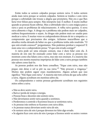 Então todos se sentem culpados porque sentem raiva. E todos sentem
ainda mais raiva porque se sentem culpados. Sentem-se traídos e com raiva
porque a sobriedade não trouxe a alegria que prometera. Não era o que lhes
faria viver felizes para sempre. Não interprete mal. É melhor. É muito melhor
quando as pessoas ficam sóbrias. Mas a sobriedade não é a cura mágica para a
raiva e para os problemas de relacionamento. A velha raiva queima. A nova
raiva alimenta o fogo. A droga ou o problema não podem mais ser culpados,
embora frequentemente o sejam. As drogas não podem mais ser usadas para
medicar a raiva. E muitas vezes os codependentes deixam de ter a simpatia e a
compreensão que precisamos dos amigos. Achamos maravilhoso que o
alcoólico tenha deixado de beber ou que o problema tenha sido resolvido. “O
que está errado conosco?” perguntamos. Não podemos perdoar e esquecer? E
mais uma vez o codependente pensa: “O que está errado comigo?”
A raiva pode ser uma emoção comum, mas é duro lidar com ela. À
maioria de nós não foi ensinado como lidar com a raiva: as pessoas nos
mostram como elas lidam com a raiva, mas não nos ensinam. E a maioria das
pessoas nos mostra maneiras impróprias de lidar com a raiva porque também
não sabem como fazê-lo.
As pessoas podem nos dar bons conselhos. “Fique com raiva, mas não
peque; não deixe o sol se pôr na sua raiva.”3 “Não procure a vingança.”
Muitos não podem seguir esses mandamentos. Alguns acham que isso
significa: “Não fique com raiva.” A maioria não tem certeza do que acha sobre
a raiva. Alguns acreditam em mentiras sobre ela.
Os codependentes e outras pessoas geralmente acreditam nos seguintes
mitos sobre a raiva:
• Não se deve sentir raiva.
• Raiva é perda de tempo e energia.
• Pessoas boas e decentes não sentem raiva.
• Não deveríamos sentir raiva quando a sentimos.
• Perderemos o controle e ficaremos loucos se sentirmos raiva.
• As pessoas irão embora se ficarmos com raiva delas.
• As pessoas nunca deveriam sentir raiva de nós.
• Se sentem raiva de nós é porque devemos ter feito algo errado.
• Se alguém ficar com raiva de nós é porque a fizemos sentir-se assim e somos
 
