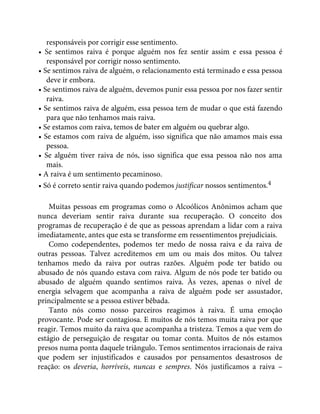 responsáveis por corrigir esse sentimento.
• Se sentimos raiva é porque alguém nos fez sentir assim e essa pessoa é
responsável por corrigir nosso sentimento.
• Se sentimos raiva de alguém, o relacionamento está terminado e essa pessoa
deve ir embora.
• Se sentimos raiva de alguém, devemos punir essa pessoa por nos fazer sentir
raiva.
• Se sentimos raiva de alguém, essa pessoa tem de mudar o que está fazendo
para que não tenhamos mais raiva.
• Se estamos com raiva, temos de bater em alguém ou quebrar algo.
• Se estamos com raiva de alguém, isso significa que não amamos mais essa
pessoa.
• Se alguém tiver raiva de nós, isso significa que essa pessoa não nos ama
mais.
• A raiva é um sentimento pecaminoso.
• Só é correto sentir raiva quando podemos justificar nossos sentimentos.4
Muitas pessoas em programas como o Alcoólicos Anônimos acham que
nunca deveriam sentir raiva durante sua recuperação. O conceito dos
programas de recuperação é de que as pessoas aprendam a lidar com a raiva
imediatamente, antes que esta se transforme em ressentimentos prejudiciais.
Como codependentes, podemos ter medo de nossa raiva e da raiva de
outras pessoas. Talvez acreditemos em um ou mais dos mitos. Ou talvez
tenhamos medo da raiva por outras razões. Alguém pode ter batido ou
abusado de nós quando estava com raiva. Algum de nós pode ter batido ou
abusado de alguém quando sentimos raiva. Às vezes, apenas o nível de
energia selvagem que acompanha a raiva de alguém pode ser assustador,
principalmente se a pessoa estiver bêbada.
Tanto nós como nosso parceiros reagimos à raiva. É uma emoção
provocante. Pode ser contagiosa. E muitos de nós temos muita raiva por que
reagir. Temos muito da raiva que acompanha a tristeza. Temos a que vem do
estágio de perseguição de resgatar ou tomar conta. Muitos de nós estamos
presos numa ponta daquele triângulo. Temos sentimentos irracionais de raiva
que podem ser injustificados e causados por pensamentos desastrosos de
reação: os deveria, horríveis, nuncas e sempres. Nós justificamos a raiva –
 