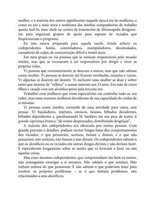 mulher, e a maioria dos outros significantes naquela época era de mulheres, e
como eu era a mais nova e nenhuma das minhas companheiras de trabalho
queria fazê-lo, meu chefe no centro de tratamento de Minneapolis designou-
me para organizar grupos de apoio para esposas de viciados que
frequentavam o programa.
Eu não estava preparada para aquela tarefa. Ainda achava os
codependentes hostis, controladores, manipuladores, dissimulados,
causadores de culpa, de comunicação difícil e muito mais.
Em meu grupo eu via pessoas que se sentiam responsáveis pelo mundo
inteiro, mas que se recusavam a ser responsáveis por dirigir e viver as
próprias vidas.
Vi pessoas que constantemente se doavam a outros, mas que não sabiam
como receber. Vi pessoas se doarem até ficarem revoltadas, exaustas e vazias.
Vi algumas se doarem até desistir. Vi inclusive uma mulher se doar e sofrer
tanto que morreu de “velhice” e causas naturais aos 33 anos. Era mãe de cinco
filhos e casada com um alcoólico preso pela terceira vez.
Trabalhei com mulheres que eram especialistas em controlar tudo ao seu
redor, mas essas mesmas mulheres duvidavam de sua capacidade de cuidar de
si mesmas.
Vi pessoas como zumbis, correndo de uma atividade para outra, sem
pensar. Vi bajuladores, mártires, estoicos, tiranos, bêbados decadentes,
bêbados dependentes e, parafraseando H. Sacklers em sua peça de teatro A
grande esperança branca, “de rostos despencados, distribuindo desgraças”.
A maioria dos codependentes era obcecada por outras pessoas. Com
grande precisão e detalhes, podiam recitar longas listas dos comportamentos
dos viciados: o que pensavam, sentiam, faziam e diziam, e o que não
pensavam, não sentiam, não faziam e não diziam. Os codependentes sabiam o
que os alcoólicos ou os viciados em outras drogas deviam e não deviam fazer.
E especulavam longamente sobre as razões que os levavam a fazer ou não
aquelas coisas.
Mas esses mesmos codependentes, que compreendiam tão bem os outros,
não conseguiam enxergar a si mesmos. Não sabiam o que sentiam. Não
tinham certeza do que pensavam. E não sabiam o que poderiam fazer para
resolver os próprios problemas – se é que tinham problemas, não
relacionados a seus alcoólicos.
 
