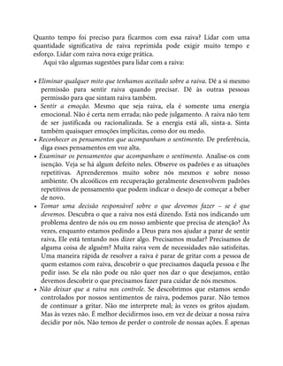 Quanto tempo foi preciso para ficarmos com essa raiva? Lidar com uma
quantidade significativa de raiva reprimida pode exigir muito tempo e
esforço. Lidar com raiva nova exige prática.
Aqui vão algumas sugestões para lidar com a raiva:
• Eliminar qualquer mito que tenhamos aceitado sobre a raiva. Dê a si mesmo
permissão para sentir raiva quando precisar. Dê às outras pessoas
permissão para que sintam raiva também.
• Sentir a emoção. Mesmo que seja raiva, ela é somente uma energia
emocional. Não é certa nem errada; não pede julgamento. A raiva não tem
de ser justificada ou racionalizada. Se a energia está ali, sinta-a. Sinta
também quaisquer emoções implícitas, como dor ou medo.
• Reconhecer os pensamentos que acompanham o sentimento. De preferência,
diga esses pensamentos em voz alta.
• Examinar os pensamentos que acompanham o sentimento. Analise-os com
isenção. Veja se há algum defeito neles. Observe os padrões e as situações
repetitivas. Aprenderemos muito sobre nós mesmos e sobre nosso
ambiente. Os alcoólicos em recuperação geralmente desenvolvem padrões
repetitivos de pensamento que podem indicar o desejo de começar a beber
de novo.
• Tomar uma decisão responsável sobre o que devemos fazer – se é que
devemos. Descubra o que a raiva nos está dizendo. Está nos indicando um
problema dentro de nós ou em nosso ambiente que precisa de atenção? Às
vezes, enquanto estamos pedindo a Deus para nos ajudar a parar de sentir
raiva, Ele está tentando nos dizer algo. Precisamos mudar? Precisamos de
alguma coisa de alguém? Muita raiva vem de necessidades não satisfeitas.
Uma maneira rápida de resolver a raiva é parar de gritar com a pessoa de
quem estamos com raiva, descobrir o que precisamos daquela pessoa e lhe
pedir isso. Se ela não pode ou não quer nos dar o que desejamos, então
devemos descobrir o que precisamos fazer para cuidar de nós mesmos.
• Não deixar que a raiva nos controle. Se descobrimos que estamos sendo
controlados por nossos sentimentos de raiva, podemos parar. Não temos
de continuar a gritar. Não me interprete mal; às vezes os gritos ajudam.
Mas às vezes não. É melhor decidirmos isso, em vez de deixar a nossa raiva
decidir por nós. Não temos de perder o controle de nossas ações. É apenas
 