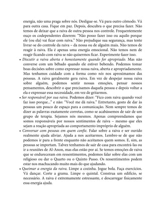 energia, não uma praga sobre nós. Desligue-se. Vá para outro cômodo. Vá
para outra casa. Fique em paz. Depois, descubra o que precisa fazer. Não
temos de deixar que a raiva de outra pessoa nos controle. Frequentemente
ouço os codependentes dizerem: “Não posso fazer isso ou aquilo porque
ele (ou ela) vai ficar com raiva.” Não prejudique sua segurança, mas tente
livrar-se do controle da raiva – da nossa ou de alguém mais. Não temos de
reagir à raiva. Ela é apenas uma energia emocional. Não temos nem de
reagir ficando com raiva se não quisermos ficar. Experimente fazer isso.
• Discutir a raiva aberta e honestamente quando for apropriado. Mas não
converse com um bêbado quando ele estiver bebendo. Podemos tomar
boas decisões sobre como expressar nossa raiva, aberta e apropriadamente.
Mas tenhamos cuidado com a forma como nós nos aproximamos das
pessoas. A raiva geralmente gera raiva. Em vez de despejar nossa raiva
sobre alguém, podemos sentir nossas emoções, pensar nossos
pensamentos, descobrir o que precisamos daquela pessoa e depois voltar a
ela e expressar essa necessidade, em vez de gritarmos.
• Ser responsável por sua raiva. Podemos dizer: “Fico com raiva quando você
faz isso porque...” e não: “Você me dá raiva.” Entretanto, gosto de dar às
pessoas um pouco de espaço para a comunicação. Nem sempre temos de
dizer as palavras exatamente corretas, como se acabássemos de sair de um
grupo de terapia. Sejamos nós mesmos. Apenas compreendamos que
somos responsáveis por nossos sentimentos de raiva – mesmo que eles
sejam a reação apropriada ao comportamento impróprio de alguém.
• Conversar com pessoas em quem confie. Falar sobre a raiva e ser ouvido
realmente ajuda aliviar. Ajuda a nos aceitarmos. Lembre-se de que não
podemos ir para a frente enquanto não aceitamos quem somos. E, sim, as
pessoas se importam. Talvez tenhamos de sair de casa para encontrá-las ou
ir a reuniões de Al-Anon, mas elas estão por aí. Se temos emoções de raiva
que se endureceram em ressentimentos, podemos falar sobre elas com um
religioso ou dar o Quarto ou o Quinto Passo. Os ressentimentos podem
estar nos machucando muito mais do que ajudando.
• Queimar a energia da raiva. Limpe a cozinha. Jogue bola. Faça exercícios.
Vá dançar. Corte a grama. Limpe o quintal. Construa um edifício, se
necessário. A raiva é extremamente estressante, e descarregar fisicamente
essa energia ajuda.
 