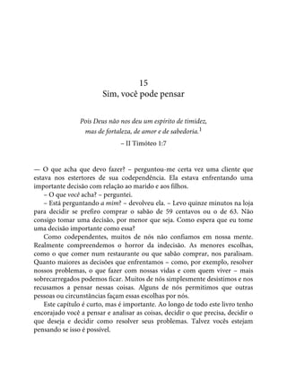 15
Sim, você pode pensar
Pois Deus não nos deu um espírito de timidez,
mas de fortaleza, de amor e de sabedoria.1
– II Timóteo 1:7
— O que acha que devo fazer? – perguntou-me certa vez uma cliente que
estava nos estertores de sua codependência. Ela estava enfrentando uma
importante decisão com relação ao marido e aos filhos.
– O que você acha? – perguntei.
– Está perguntando a mim? – devolveu ela. – Levo quinze minutos na loja
para decidir se prefiro comprar o sabão de 59 centavos ou o de 63. Não
consigo tomar uma decisão, por menor que seja. Como espera que eu tome
uma decisão importante como essa?
Como codependentes, muitos de nós não confiamos em nossa mente.
Realmente compreendemos o horror da indecisão. As menores escolhas,
como o que comer num restaurante ou que sabão comprar, nos paralisam.
Quanto maiores as decisões que enfrentamos – como, por exemplo, resolver
nossos problemas, o que fazer com nossas vidas e com quem viver – mais
sobrecarregados podemos ficar. Muitos de nós simplesmente desistimos e nos
recusamos a pensar nessas coisas. Alguns de nós permitimos que outras
pessoas ou circunstâncias façam essas escolhas por nós.
Este capítulo é curto, mas é importante. Ao longo de todo este livro tenho
encorajado você a pensar e analisar as coisas, decidir o que precisa, decidir o
que deseja e decidir como resolver seus problemas. Talvez vocês estejam
pensando se isso é possível.
 