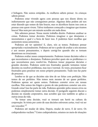 é bobagem. Não somos estúpidas. As mulheres sabem pensar. As crianças
sabem pensar.
Podemos estar vivendo agora com pessoas que nos dizem direta ou
indiretamente que não conseguimos pensar. Algumas delas podem até nos
estar dizendo que somos de fato loucos, mas os alcoólicos fazem isso com as
pessoas com quem vivem. Talvez tenhamos começado a imaginar que éramos
loucos! Mas nem por um minuto acredite em nada disso.
Nós sabemos pensar. Nossa mente trabalha direito. Podemos analisar as
coisas. Podemos tomar decisões. Podemos imaginar o que desejamos e
necessitamos e qual é a hora de fazer isso. E podemos fazer escolhas que
aumentem nossa autoestima.
Podemos até ter opiniões! E, claro, nós as temos. Podemos pensar
apropriada e racionalmente. Podemos até ter o poder de avaliar a nós mesmos
e aos nossos pensamentos, e depois corrigi-los quando eles se tornam
desastrosos ou irracionais.
Podemos avaliar nosso comportamento. Podemos tomar decisões sobre o
que necessitamos e desejamos. Podemos perceber quais são os problemas e o
que necessitamos para resolvê-los. Podemos tomar pequenas decisões e
grandes decisões. Podemos sentir-nos frustrados quando tentamos tomar
decisões ou resolver problemas, mas isso é normal. Às vezes, precisamos ficar
frustrados para penetrar em nosso próprio pensamento. Tudo isso faz parte
do processo.
Lembre-se de que as decisões não têm de ser feitas com perfeição. Não
temos de ser perfeitos. Não temos nem mesmo de ser quase perfeitos.
Podemos apenas ser quem somos. Podemos cometer erros em nossas
escolhas. Não somos tão frágeis a ponto de não podermos cometer um erro.
Grande coisa! Isso faz parte da vida. Podemos aprender pelos nossos erros ou
podemos simplesmente tomar outra decisão. O parágrafo seguinte discute a
decisão no mundo corporativo, mas acredito que isso também se aplica a
outras áreas da vida.
“Se tomar uma decisão, você se tornará um herói na cultura da
corporação. Se trinta por cento de suas decisões estiverem certas, você vai ser
um vencedor.”2
Podemos até mudar de ideia. Depois, mudar de novo. E de novo. Os
codependentes vacilam.3 Como codependentes, estamos no meio de situações
 