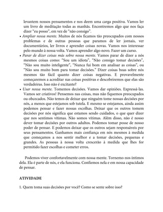 levantem nossos pensamentos e nos deem uma carga positiva. Vamos ler
um livro de meditação todas as manhãs. Encontremos algo que nos faça
dizer “eu posso”, em vez de “não consigo”.
• Ampliar nossa mente. Muitos de nós ficamos tão preocupados com nossos
problemas e de outras pessoas que paramos de ler jornais, ver
documentários, ler livros e aprender coisas novas. Vamos nos interessar
pelo mundo à nossa volta. Vamos aprender algo novo. Fazer um curso.
• Parar de dizer coisas más sobre nossa mente. Vamos parar de dizer a nós
mesmos coisas como: “Sou um idiota”, “Não consigo tomar decisões”,
“Não sou muito inteligente”, “Nunca fui bom em analisar as coisas”, ou
“Não sou muito bom para tomar decisões.” Dizer coisas boas sobre nós
mesmos tão fácil quanto dizer coisas negativas. E provavelmente
começaremos a acreditar nas coisas positivas e descobriremos que elas são
verdadeiras. Isso não é excitante?
• Usar nossa mente. Tomemos decisões. Vamos dar opiniões. Expressá-las.
Vamos ser criativos! Pensemos nas coisas, mas não fiquemos preocupados
ou obcecados. Não temos de deixar que ninguém tome nossas decisões por
nós, a menos que estejamos sob tutela. E mesmo se estejamos, ainda assim
podemos pensar e fazer nossas escolhas. Deixar que os outros tomem
decisões por nós significa que estamos sendo cuidados, o que quer dizer
que nos sentimos vítimas. Não somos vítimas. Além disso, não é nosso
dever tomar decisões por outros adultos. Podemos tomar posse de nosso
poder de pensar. E podemos deixar que os outros sejam responsáveis por
seus pensamentos. Ganhamos mais confiança em nós mesmos à medida
que começamos a nos sentir melhor e a tomar decisões, pequenas e
grandes. As pessoas à nossa volta crescerão à medida que lhes for
permitido fazer escolhas e cometer erros.
Podemos viver confortavelmente com nossa mente. Tornemo-nos íntimos
dela. Ela é parte de nós, e ela funciona. Confiemos nela e em nossa capacidade
de pensar.
ATIVIDADE
1. Quem toma suas decisões por você? Como se sente sobre isso?
 