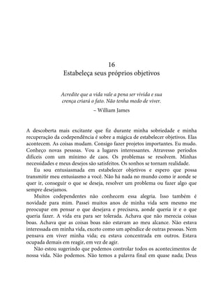 16
Estabeleça seus próprios objetivos
Acredite que a vida vale a pena ser vivida e sua
crença criará o fato. Não tenha medo de viver.
– William James
A descoberta mais excitante que fiz durante minha sobriedade e minha
recuperação da codependência é sobre a mágica de estabelecer objetivos. Elas
acontecem. As coisas mudam. Consigo fazer projetos importantes. Eu mudo.
Conheço novas pessoas. Vou a lugares interessantes. Atravesso períodos
difíceis com um mínimo de caos. Os problemas se resolvem. Minhas
necessidades e meus desejos são satisfeitos. Os sonhos se tornam realidade.
Eu sou entusiasmada em estabelecer objetivos e espero que possa
transmitir meu entusiasmo a você. Não há nada no mundo como ir aonde se
quer ir, conseguir o que se deseja, resolver um problema ou fazer algo que
sempre desejamos.
Muitos codependentes não conhecem essa alegria. Isso também é
novidade para mim. Passei muitos anos de minha vida sem mesmo me
preocupar em pensar o que desejava e precisava, aonde queria ir e o que
queria fazer. A vida era para ser tolerada. Achava que não merecia coisas
boas. Achava que as coisas boas não estavam ao meu alcance. Não estava
interessada em minha vida, exceto como um apêndice de outras pessoas. Nem
pensava em viver minha vida; eu estava concentrada em outros. Estava
ocupada demais em reagir, em vez de agir.
Não estou sugerindo que podemos controlar todos os acontecimentos de
nossa vida. Não podemos. Não temos a palavra final em quase nada; Deus
 