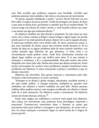 tem. Mas acredito que podemos cooperar com bondade. Acredito que
podemos planejar, fazer pedidos e dar início a um processo de movimento.
“O desejo, quando trabalhado, é poder”, escreve David Schwartz em seu
best-seller A mágica de pensar grande. A falta de perseguir um desejo, de fazer
o que mais se deseja fazer, pavimenta o caminho que leva à mediocridade. “O
sucesso exige um esforço de corpo e mente, e você só pode colocar seu corpo
e sua mente em algo que realmente deseja.”1
Os objetivos também nos dão direção e propósito. Eu não entro no meu
carro, viro a chave, começo a dirigir e espero chegar a algum lugar. Eu decido
aonde quero ir ou onde gostaria de parar, depois viro o carro naquela direção.
É assim que também tento viver minha vida. Às vezes, acontecem coisas, e,
por uma variedade de razões, posso não terminar aonde desejava ir. Se eu
mudar de ideia ou se algum problema além de meu controle interferir, vou
acabar fazendo algo diferente do que planejava. A hora certa e as
circunstâncias exatas podem variar. Tudo bem. Geralmente, termino em
algum lugar melhor ou que seja melhor para mim. É aí que entram a
aceitação, a confiança, a fé e a espontaneidade. Mas pelo menos não estou
dirigindo sem rumo pela vida. Muitas das coisas que desejo acontecem. Estou
menos preocupada em resolver meus problemas, porque transformei meus
problemas em objetivos. E estou começando a pensar e considerar o que eu
desejo e necessito.
Objetivos são divertidos. Eles geram interesse e entusiasmo pela vida.
Tornam a vida interessante e, às vezes, excitante.
“Entregue-se ao desejo e ganhe energia, entusiasmo, acuidade mental, e
até uma saúde melhor. A energia aumenta, multiplica-se, quando você
estabelece um objetivo e resolve trabalhar em prol dele. Muitas pessoas,
milhões delas, podem renovar suas energias escolhendo um objetivo e dando
tudo de si para alcançá-lo. Os objetivos curam a monotonia. Os objetivos
curam até muitas doenças crônicas.”2
Existe uma mágica em estabelecer e escrever num papel seus objetivos.
Isso coloca em movimento uma poderosa força psicológica, espiritual e
emocional. Tornamo-nos conscientes disso e fazemos as coisas que
precisamos fazer para realizar e conseguir o que desejamos. As coisas vêm a
nós. As coisas começam a acontecer! Segue-se outro trecho de A mágica de
pensar grande:
 