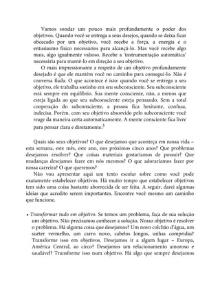 Vamos sondar um pouco mais profundamente o poder dos
objetivos. Quando você se entrega a seus desejos, quando se deixa ficar
obcecado por um objetivo, você recebe a força, a energia e o
entusiasmo físico necessários para alcançá-lo. Mas você recebe algo
mais, algo igualmente valioso. Recebe a ‘instrumentação automática’
necessária para mantê-lo em direção a seu objetivo.
O mais impressionante a respeito de um objetivo profundamente
desejado é que ele mantém você no caminho para consegui-lo. Não é
conversa fiada. O que acontece é isto: quando você se entrega a seu
objetivo, ele trabalha sozinho em seu subconsciente. Seu subconsciente
está sempre em equilíbrio. Sua mente consciente, não, a menos que
esteja ligada ao que seu subconsciente esteja pensando. Sem a total
cooperação do subconsciente, a pessoa fica hesitante, confusa,
indecisa. Porém, com seu objetivo absorvido pelo subconsciente você
reage da maneira certa automaticamente. A mente consciente fica livre
para pensar clara e diretamente.3
Quais são seus objetivos? O que desejamos que aconteça em nossa vida –
esta semana, este mês, este ano, nos próximos cinco anos? Que problemas
desejamos resolver? Que coisas materiais gostaríamos de possuir? Que
mudanças desejamos fazer em nós mesmos? O que adoraríamos fazer por
nossa carreira? O que queremos?
Não vou apresentar aqui um texto escolar sobre como você pode
exatamente estabelecer objetivos. Há muito tempo que estabelecer objetivos
tem sido uma coisa bastante aborrecida de ser feita. A seguir, darei algumas
ideias que acredito serem importantes. Encontre você mesmo um caminho
que funcione.
• Transformar tudo em objetivo. Se temos um problema, faça de sua solução
um objetivo. Não precisamos conhecer a solução. Nosso objetivo é resolver
o problema. Há alguma coisa que desejamos? Um novo colchão d’água, um
suéter vermelho, um carro novo, cabelos longos, unhas compridas?
Transforme isso em objetivos. Desejamos ir a algum lugar – Europa,
América Central, ao circo? Desejamos um relacionamento amoroso e
saudável? Transforme isso num objetivo. Há algo que sempre desejamos
 