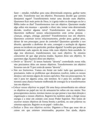 fazer – estudar, trabalhar para uma determinada empresa, ganhar tanto
por mês. Transforme isso em objetivo. Precisamos decidir que carreira
desejamos seguir? Transformemos tomar uma decisão num objetivo.
Queremos ficar mais perto de Deus, ir à igreja todos os domingos ou ler a
Bíblia todos os dias? Transformemos isso em objetivo. Queremos mudar
algo sobre nós mesmos – aprender a dizer não, tomar uma determinada
decisão, resolver alguma raiva? Transformemos isso em objetivo.
Queremos melhorar nossos relacionamentos com certas pessoas –
crianças, amigos, cônjuge, parentes? Transformemos isso em objetivo.
Queremos construir novos relacionamentos, perder peso, ganhar peso,
deixar de nos preocupar, parar de controlar? Queremos aprender a nos
divertir, aprender a desfrutar do sexo, conseguir a aceitação de alguma
pessoa ou incidente em particular, perdoar alguém? Acredito que podemos
transformar cada aspecto de nossa vida num objetivo bem-sucedido. Se
algo nos aborrecer, transformemos isso num objetivo. Se estamos
conscientes de que algo precisa mudar, façamos disso um objetivo. Se
queremos algo, façamos disso um objetivo.
• Omitir os “deveria”. Já temos bastante “deveria” controlando nossa vida;
não precisamos deles em nossos objetivos. Transformemos em objetivo
livrarmo-nos de 75 por cento de nossos “deveria”.
• Não nos limitarmos. Vamos em frente em tudo: tudo que queremos e
precisamos, todos os problemas que desejamos resolver, todos os nossos
desejos e até mesmo alguns de nossos caprichos. Não nos preocupemos. Se
não é para ter alguma coisa, não teremos. Se é para ter, acredito que
teremos uma chance bastante melhorada de consegui-la se transformamos
isso em objetivo.
• Colocar nossos objetivos no papel. Há uma força extraordinária em colocar
os objetivos no papel em vez de armazená-los soltos em sua mente. Nos
preocuparemos menos, teremos menos no que pensar e isso dará direção e
organização a nossos objetivos. Registrá-los também ajuda a dirigir nossa
energia e a estar em contato com nosso Poder Superior. Não temos de
escrever nossos objetivos de forma bonita e perfeita, ou usar palavras ou
sistemas especiais. Registre-os no papel – todos eles.
• Dedicar a Deus seus objetivos escritos. Digamos a Deus que essas são as
coisas em que estamos interessados, peçamos Sua ajuda, depois
 