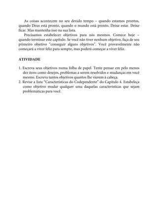 As coisas acontecem no seu devido tempo – quando estamos prontos,
quando Deus está pronto, quando o mundo está pronto. Deixe estar. Deixe
ficar. Mas mantenha isso na sua lista.
Precisamos estabelecer objetivos para nós mesmos. Comece hoje –
quando terminar este capítulo. Se você não tiver nenhum objetivo, faça de seu
primeiro objetivo “conseguir alguns objetivos”. Você provavelmente não
começará a viver feliz para sempre, mas poderá começar a viver feliz.
ATIVIDADE
1. Escreva seus objetivos numa folha de papel. Tente pensar em pelo menos
dez itens como desejos, problemas a serem resolvidos e mudanças em você
mesmo. Escreva tantos objetivos quantos lhe vierem à cabeça.
2. Revise a lista “Características do Codependente” do Capítulo 4. Estabeleça
como objetivo mudar qualquer uma daquelas características que sejam
problemáticas para você.
 
