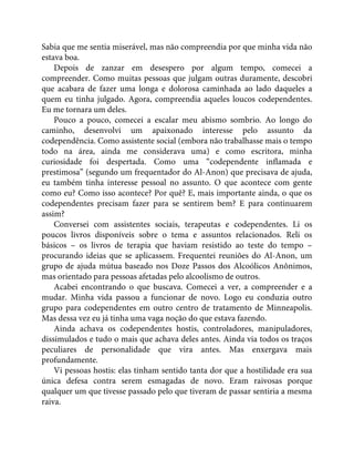 Sabia que me sentia miserável, mas não compreendia por que minha vida não
estava boa.
Depois de zanzar em desespero por algum tempo, comecei a
compreender. Como muitas pessoas que julgam outras duramente, descobri
que acabara de fazer uma longa e dolorosa caminhada ao lado daqueles a
quem eu tinha julgado. Agora, compreendia aqueles loucos codependentes.
Eu me tornara um deles.
Pouco a pouco, comecei a escalar meu abismo sombrio. Ao longo do
caminho, desenvolvi um apaixonado interesse pelo assunto da
codependência. Como assistente social (embora não trabalhasse mais o tempo
todo na área, ainda me considerava uma) e como escritora, minha
curiosidade foi despertada. Como uma “codependente inflamada e
prestimosa” (segundo um frequentador do Al-Anon) que precisava de ajuda,
eu também tinha interesse pessoal no assunto. O que acontece com gente
como eu? Como isso acontece? Por quê? E, mais importante ainda, o que os
codependentes precisam fazer para se sentirem bem? E para continuarem
assim?
Conversei com assistentes sociais, terapeutas e codependentes. Li os
poucos livros disponíveis sobre o tema e assuntos relacionados. Reli os
básicos – os livros de terapia que haviam resistido ao teste do tempo –
procurando ideias que se aplicassem. Frequentei reuniões do Al-Anon, um
grupo de ajuda mútua baseado nos Doze Passos dos Alcoólicos Anônimos,
mas orientado para pessoas afetadas pelo alcoolismo de outros.
Acabei encontrando o que buscava. Comecei a ver, a compreender e a
mudar. Minha vida passou a funcionar de novo. Logo eu conduzia outro
grupo para codependentes em outro centro de tratamento de Minneapolis.
Mas dessa vez eu já tinha uma vaga noção do que estava fazendo.
Ainda achava os codependentes hostis, controladores, manipuladores,
dissimulados e tudo o mais que achava deles antes. Ainda via todos os traços
peculiares de personalidade que vira antes. Mas enxergava mais
profundamente.
Vi pessoas hostis: elas tinham sentido tanta dor que a hostilidade era sua
única defesa contra serem esmagadas de novo. Eram raivosas porque
qualquer um que tivesse passado pelo que tiveram de passar sentiria a mesma
raiva.
 