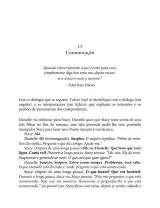 17
Comunicação
Quando estiver fazendo o que é certo para você,
simplesmente diga isso uma vez, depois recuse-
se a discutir mais o assunto.1
– Toby Rice Drews
Leia os diálogos que se seguem. Talvez você se identifique com o diálogo (em
negrito), e as interpretações (em itálico), que explicam as intenções e os
padrões de pensamento dos codependentes.
Danielle vai telefonar para Stacy. Danielle quer que Stacy tome conta de seus
três filhos no fim de semana, mas não pretende pedir-lhe isso; pretende
manipular Stacy para fazer isso. Preste atenção à sua técnica.
Stacy: Alô.
Danielle: Oi (resmungando). Suspiro. O suspiro significa: “Pobre de mim.
Sou tão infeliz. Pergunte o que há comigo. Ajude-me.”
Stacy: (Depois de uma longa pausa.) Oh, oi, Danielle. Que bom que você
ligou. Como vai? Durante a longa pausa, Stacy pensou: “Oh, não. Ela de novo.
Suspirando e gemendo de novo. O que será que quer agora?”
Danielle: Suspiro. Suspiro. Estou como sempre. Problemas, você sabe.
O que Danielle está dizendo é: Ande, pergunte o que está acontecendo.
Stacy: (depois de uma longa pausa). O que houve? Que voz horrível.
Durante a longa pausa, desta vez Stacy pensou: “Não vou perguntar o que está
acontecendo. Não vou me amarrar. Recuso-me a perguntar-lhe o que está
acontecendo.” Ao pensar isso, Stacy ficou com raiva, depois se sentiu culpada e
 