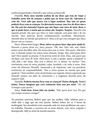 acabou perguntando a Danielle o que estava acontecendo.
Danielle: Bem, meu marido acabou de me dizer que tem de viajar a
trabalho neste fim de semana e pediu que eu fosse com ele. Adoraria ir
com ele. Você sabe que nunca vou a lugar nenhum. Mas não sei quem
poderia ficar com as crianças. Eu detestaria recusar, mas tive de dizer não a
ele. Ele está tão chateado! Espero que não fique com raiva de mim. Bem, o
que se pode fazer, é assim que as coisas são. Suspiro. Suspiro. Danielle está
jogando pesado. Ela quer que Stacy se sinta culpada, com pena dela e de seu
marido. Suas palavras foram cuidadosamente escolhidas. Obviamente,
Danielle disse ao marido que poderia ir. Disse a ele que iria conseguir que Stacy
ficasse com as crianças.
Stacy: (Pausa bem longa.) Bem, talvez eu possa fazer algo para ajudá-la.
Durante a pausa desta vez, Stacy pensou: “Oh, não. Não, não, não. Odeio
tomar conta dos filhos dela. Ela nunca fica com os meus. Não quero. Não farei
isso. A danada sempre me coloca nessa situação. Droga. Mas como posso dizer
não? Devo ajudar as pessoas. E ela precisa tanto de mim. Deus, não quero que
ela fique com raiva de mim. Além disso, se não a ajudar, quem a ajudará? A
vida dela é tão chata. Mas será a última vez. A última vez mesmo.” Seus
sentimentos eram de raiva, piedade, culpa, bondade, e de volta à raiva. Note
como ela diminuiu Danielle, chamando-a de impotente; note seu grandioso
sentimento de responsabilidade: “Sou a única pessoa no mundo que pode
ajudá-la.” Note também como ela formulou sua resposta. Estava esperando que
Danielle notasse sua falta de entusiasmo e a resgatasse dizendo para ela
esquecer tudo.
Danielle: Poderia mesmo ficar com as crianças? Muito obrigada. Você é
ótima. Nunca imaginei que você realmente faria isso por mim. “Ah, ah!
Consegui o que queria.”
Stacy: Tudo bem. Estou feliz em ajudar. “Não quero fazer isso. Por que
isso sempre acontece comigo?”
Na próxima conversa, Robert quer que sua mulher, Sally, telefone para o
chefe dele e diga que ele está doente. Robert bebeu até as 3 horas da
madrugada. Seu alcoolismo está causando cada vez mais problemas em casa e
no trabalho. Durante a conversa ele se sente doente, com raiva, culpado e
desesperado. Sally se sente da mesma maneira.
 