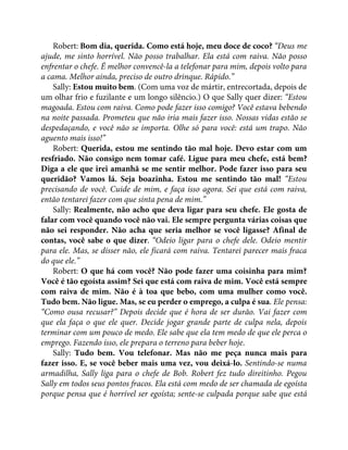 Robert: Bom dia, querida. Como está hoje, meu doce de coco? “Deus me
ajude, me sinto horrível. Não posso trabalhar. Ela está com raiva. Não posso
enfrentar o chefe. É melhor convencê-la a telefonar para mim, depois volto para
a cama. Melhor ainda, preciso de outro drinque. Rápido.”
Sally: Estou muito bem. (Com uma voz de mártir, entrecortada, depois de
um olhar frio e fuzilante e um longo silêncio.) O que Sally quer dizer: “Estou
magoada. Estou com raiva. Como pode fazer isso comigo? Você estava bebendo
na noite passada. Prometeu que não iria mais fazer isso. Nossas vidas estão se
despedaçando, e você não se importa. Olhe só para você: está um trapo. Não
aguento mais isso!”
Robert: Querida, estou me sentindo tão mal hoje. Devo estar com um
resfriado. Não consigo nem tomar café. Ligue para meu chefe, está bem?
Diga a ele que irei amanhã se me sentir melhor. Pode fazer isso para seu
queridão? Vamos lá. Seja boazinha. Estou me sentindo tão mal! “Estou
precisando de você. Cuide de mim, e faça isso agora. Sei que está com raiva,
então tentarei fazer com que sinta pena de mim.”
Sally: Realmente, não acho que deva ligar para seu chefe. Ele gosta de
falar com você quando você não vai. Ele sempre pergunta várias coisas que
não sei responder. Não acha que seria melhor se você ligasse? Afinal de
contas, você sabe o que dizer. “Odeio ligar para o chefe dele. Odeio mentir
para ele. Mas, se disser não, ele ficará com raiva. Tentarei parecer mais fraca
do que ele.”
Robert: O que há com você? Não pode fazer uma coisinha para mim?
Você é tão egoísta assim? Sei que está com raiva de mim. Você está sempre
com raiva de mim. Não é à toa que bebo, com uma mulher como você.
Tudo bem. Não ligue. Mas, se eu perder o emprego, a culpa é sua. Ele pensa:
“Como ousa recusar?” Depois decide que é hora de ser durão. Vai fazer com
que ela faça o que ele quer. Decide jogar grande parte de culpa nela, depois
terminar com um pouco de medo. Ele sabe que ela tem medo de que ele perca o
emprego. Fazendo isso, ele prepara o terreno para beber hoje.
Sally: Tudo bem. Vou telefonar. Mas não me peça nunca mais para
fazer isso. E, se você beber mais uma vez, vou deixá-lo. Sentindo-se numa
armadilha, Sally liga para o chefe de Bob. Robert fez tudo direitinho. Pegou
Sally em todos seus pontos fracos. Ela está com medo de ser chamada de egoísta
porque pensa que é horrível ser egoísta; sente-se culpada porque sabe que está
 