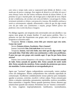 com raiva o tempo todo; sente-se responsável pela bebida de Robert; e tem
medo que ele perca o emprego. Esse negócio de deixá-lo se ele beber de novo é
uma ameaça vazia; ela não tomou nenhuma decisão de deixar Robert. E, da
próxima vez que o marido pedir, ela irá ligar para o chefe dele de novo. Depois
de dar o telefonema, ela vai ficar com raiva de Robert e vai persegui-lo. Então,
terminará sentindo-se vítima e com pena de si mesma. Ela também continua a
sentir-se extremamente culpada, alimentando a ideia de que há algo errado
com ela por todos seus sentimentos e reações, porque Robert parece tão
poderoso e ela se sente tão fraca e insegura.
No diálogo seguinte, um terapeuta está conversando com um alcoólico e sua
esposa num grupo de terapia familiar. O casal parece perfeito. Não é a
primeira vez que eles frequentam esse grupo, mas é a primeira vez que o
terapeuta se concentra neles.
Terapeuta: Steven e Joanne, estou feliz por estarem aqui esta noite.
Como vão vocês?
Steven: Estamos ótimos. Excelentes. Não é, Joanne?
Joanne: (sorrindo) Sim. Está tudo bem (riso nervoso).
Terapeuta: Joanne, você está rindo, mas sinto que há algo errado. Aqui
você pode falar. Pode falar sobre seus sentimentos e sobre seus problemas.
É para isso que este grupo está reunido aqui. O que há por baixo desse
sorriso?
Joanne: (seu sorriso desaparece e ela começa a chorar.) Estou tão cansada
de tudo. Estou cansada de apanhar dele. Estou cansada de sentir medo
dele. Estou cansada das mentiras. Estou cansada das promessas que nunca
são mantidas. E estou cansada de ser envergonhada por aí.
Agora que “ouvimos” alguns codependentes conversando, vamos analisar
como nós dialogamos. Muitos codependentes têm reduzida capacidade de
comunicação. Escolhemos cuidadosamente nossas palavras para manipular,
agradar as pessoas, controlar, encobrir e aliviar culpas. Nossa comunicação
cheira a emoções reprimidas, pensamentos reprimidos, motivos escondidos,
baixa autoestima e vergonha. Rimos quando queremos chorar, dizemos que
estamos bem quando não estamos. Permitimo-nos ser “mortos e enterrados”.
Às vezes, reagimos inapropriadamente. Justificamos, racionalizamos,
 