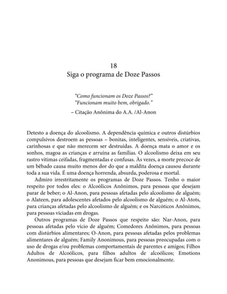 18
Siga o programa de Doze Passos
“Como funcionam os Doze Passos?”
“Funcionam muito bem, obrigado.”
– Citação Anônima do A.A. /Al-Anon
Detesto a doença do alcoolismo. A dependência química e outros distúrbios
compulsivos destroem as pessoas – bonitas, inteligentes, sensíveis, criativas,
carinhosas e que não merecem ser destruídas. A doença mata o amor e os
sonhos, magoa as crianças e arruína as famílias. O alcoolismo deixa em seu
rastro vítimas ceifadas, fragmentadas e confusas. Às vezes, a morte precoce de
um bêbado causa muito menos dor do que a maldita doença causou durante
toda a sua vida. É uma doença horrenda, absurda, poderosa e mortal.
Admiro irrestritamente os programas de Doze Passos. Tenho o maior
respeito por todos eles: o Alcoólicos Anônimos, para pessoas que desejam
parar de beber; o Al-Anon, para pessoas afetadas pelo alcoolismo de alguém;
o Alateen, para adolescentes afetados pelo alcoolismo de alguém; o Al-Atots,
para crianças afetadas pelo alcoolismo de alguém; e os Narcóticos Anônimos,
para pessoas viciadas em drogas.
Outros programas de Doze Passos que respeito são: Nar-Anon, para
pessoas afetadas pelo vício de alguém; Comedores Anônimos, para pessoas
com distúrbios alimentares; O-Anon, para pessoas afetadas pelos problemas
alimentares de alguém; Family Anonimous, para pessoas preocupadas com o
uso de drogas e/ou problemas comportamentais de parentes e amigos; Filhos
Adultos de Alcoólicos, para filhos adultos de alcoólicos; Emotions
Anonimous, para pessoas que desejam ficar bem emocionalmente.
 