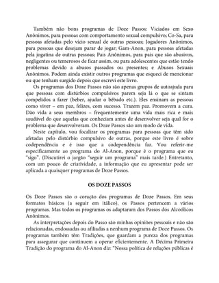Também não bons programas de Doze Passos: Viciados em Sexo
Anônimos, para pessoas com comportamento sexual compulsivo; Co-Sa, para
pessoas afetadas pelo vício sexual de outras pessoas; Jogadores Anônimos,
para pessoas que desejam parar de jogar; Gam-Anon, para pessoas afetadas
pela jogatina de outras pessoas; Pais Anônimos, para pais que são abusivos,
negligentes ou temerosos de ficar assim, ou para adolescentes que estão tendo
problemas devido a abusos passados ou presentes; e Abusos Sexuais
Anônimos. Podem ainda existir outros programas que esqueci de mencionar
ou que tenham surgido depois que escrevi este livro.
Os programas dos Doze Passos não são apenas grupos de autoajuda para
que pessoas com distúrbios compulsivos parem seja lá o que se sintam
compelidos a fazer (beber, ajudar o bêbado etc.). Eles ensinam as pessoas
como viver – em paz, felizes, com sucesso. Trazem paz. Promovem a cura.
Dão vida a seus membros – frequentemente uma vida mais rica e mais
saudável do que aquelas que conheciam antes de desenvolver seja qual for o
problema que desenvolveram. Os Doze Passos são um modo de vida.
Neste capítulo, vou focalizar os programas para pessoas que têm sido
afetadas pelo distúrbio compulsivo de outras, porque este livro é sobre
codependência e é isso que a codependência faz. Vou referir-me
especificamente ao programa do Al-Anon, porque é o programa que eu
“sigo”. (Discutirei o jargão “seguir um programa” mais tarde.) Entretanto,
com um pouco de criatividade, a informação que eu apresentar pode ser
aplicada a quaisquer programas de Doze Passos.
OS DOZE PASSOS
Os Doze Passos são o coração dos programas de Doze Passos. Em seus
formatos básicos (a seguir em itálico), os Passos pertencem a vários
programas. Mas todos os programas os adaptaram dos Passos dos Alcoólicos
Anônimos.
As interpretações depois do Passo são minhas opiniões pessoais e não são
relacionadas, endossadas ou afiliadas a nenhum programa de Doze Passos. Os
programas também têm Tradições, que guardam a pureza dos programas
para assegurar que continuem a operar eficientemente. A Décima Primeira
Tradição do programa do Al-Anon diz: “Nossa política de relações públicas é
 